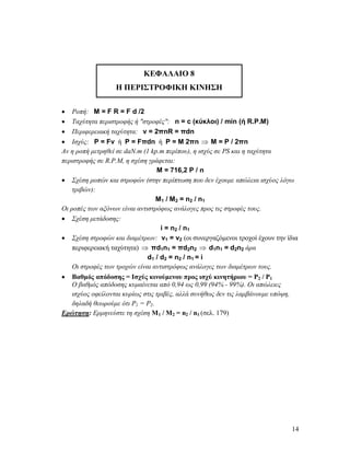 14
ΚΕΦΑΛΑΙΟ 8
Η ΠΕΡΙΣΤΡΟΦΙΚΗ ΚΙΝΗΣΗ
 Ροπή: M = F R = F d /2
 Ταχύτητα περιστροφής ή "στροφές": n = c (κύκλοι) / min (ή R.P.M)
 Περιφερειακή ταχύτητα: v = 2πnR = πdn
 Ισχύς: P = Fv ή P = Fπdn ή P = M 2πn  Μ = P / 2πn
Αν η ροπή μετρηθεί σε daN.m (1 kp.m περίπου), η ισχύς σε PS και η ταχύτητα
περιστροφής σε R.P.M, η σχέση γράφεται:
Μ = 716,2 P / n
 Σχέση ροπών και στροφών (στην περίπτωση που δεν έχουμε απώλεια ισχύος λόγω
τριβών):
Μ1 / Μ2 = n2 / n1
Οι ροπές των αξόνων είναι αντιστρόφως ανάλογες προς τις στροφές τους.
 Σχέση μετάδοσης:
i = n2 / n1
 Σχέση στροφών και διαμέτρων: v1 = v2 (οι συνεργαζόμενοι τροχοί έχουν την ίδια
περιφερειακή ταχύτητα)  πd1n1 = πd2n2  d1n1 = d2n2 άρα
d1 / d2 = n2 / n1 = i
Οι στροφές των τροχών είναι αντιστρόφως ανάλογες των διαμέτρων τους.
 Βαθμός απόδοσης = Ισχύς κινούμενου προς ισχύ κινητήριου = P2 / P1
Ο βαθμός απόδοσης κυμαίνεται από 0,94 ως 0,99 (94% - 99%). Οι απώλειες
ισχύος οφείλονται κυρίως στις τριβές, αλλά συνήθως δεν τις λαμβάνουμε υπόψη,
δηλαδή θεωρούμε ότι P1 = P2.
Ερώτηση: Ερμηνεύστε τη σχέση Μ1 / Μ2 = n2 / n1 (σελ. 179)
 