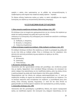 20
γραφίτη ο οποίος είναι εμποτισμένος με τη μέθοδο της κονιομεταλλουργίας ή
εγκιβωτισμένος κατά σημεία στην επιφάνεια επαφής εδράνου – στροφέα.
Τα έδρανα κύλισης λιπαίνονται κυρίως με γράσο, το οποίο εγκλωβίζεται στο σημείο
λειτουργίας του εδράνου με στεγανωτικούς δακτυλίους (τσιμούχες).
9.3 ΣΥΝΔΕΣΜΟΙ-ΕΙΔΗ ΣΥΝΔΕΣΜΩΝ
1. Ποια στοιχεία ονομάζονται σύνδεσμοι; Είδη συνδέσμων (σελ. 207)
Οι σύνδεσμοι είναι τα στοιχεία που χρησιμοποιούνται για την «ένωση» δύο ατράκτων με
σκοπό την ομαλή μεταφορά της ροπής από τη μία στην άλλη.
Ανάλογα με τις λειτουργικές τους λεπτομέρειες και το σκοπό που επιτελούν οι σύνδεσμοι
διακρίνονται σε:
a) Σταθερούς ή άκαμπτους
b) Κινητούς ή εύκαμπτους
c) Λυόμενους (συμπλέκτες)
2. Ποιοι σύνδεσμοι ονομάζονται σταθεροί - Είδη σταθερών συνδέσμων; (σελ. 207)
Οι σταθεροί σύνδεσμοι συνδέουν δύο ατράκτους με σκοπό τη μεταφορά της ροπής από
τη μία στην άλλη με σταθερό ρυθμό. Είναι οι σύνδεσμοι που δεν επιτρέπουν ούτε
αξονική ούτε ακτινική μετατόπιση της μιας ατράκτου σε σχέση με την άλλη.
Διακρίνονται σε:
a) Κέλυφωτούς
b) Δισκοειδείς
c) Τύπου Σέλλερς
3. Κελυφωτός σύνδεσμος (σελ. 208)
Αποτελείται από δύο ημικυλινδρικά κελύφη από χυτοσίδηρο, που συνδέονται μεταξύ
τους με κοχλίες. Σχηματίζουν έναν κυλινδρικό θάλαμο (κέλυφος), στο εσωτερικό του
οποίου υπάρχει ένας σφηναύλακας για την τοποθέτηση σφήνας, μέσω της οποίας γίνεται
η ομαλή μεταφορά της ροπής από τη μία άτρακτο στην άλλη, χωρίς ολίσθηση.
Χαρακτηρίζεται από την εύκολη και γρήγορη αποσυναρμολόγησή του, γι’ αυτό και
τοποθετείται συνήθως σε σημεία που απαιτείται συχνή αποσύνδεση των ατράκτων. Για
να δουλέψει απαιτείται καλό κεντράρισμα των ατράκτων, η ζυγοστάθμιση όμως είναι
ατελής (λόγω έλλειψης αξονικής συμμετρίας), γι’ αυτό και δεν είναι δυνατό να
χρησιμοποιηθεί για σύνδεση αξόνων-ατράκτων που περιστρέφονται με πολλές στροφές.
4. Δισκοειδής σύνδεσμος (σελ. 209)
Αποτελείται από δύο χυτοσιδηρούς ή χαλύβδινους δίσκους που φέρουν περιφερειακά
τρύπες για τοποθέτηση κοχλιών. Στο εσωτερικό τους υπάρχουν σφηναύλακες για την
 