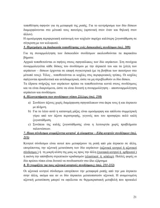 21
τοποθέτηση σφηνών για τη μεταφορά της ροπής. Για το κεντράρισμα των δύο δίσκων
διαμορφώνονται στο μέτωπό τους πατούρες (αρσενική στον έναν και θηλυκή στον
άλλον).
Η ομοιόμορφη περιφερειακή κατανομή των κοχλιών παρέχει καλύτερη ζυγοστάθμιση σε
σύγκριση με τον κελυφωτό.
5. Περιγράψτε τη διαδικασία τοποθέτησης ενός δισκοειδούς συνδέσμου (σελ. 209)
Για τη συναρμολόγηση των δισκοειδών συνδέσμων ακολουθούνται τα παρακάτω
βήματα:
Αρχικά τοποθετούνται οι σφήνες στους σφηναύλακες των δύο ατράκτων. Στη συνέχεια
συναρμολογείται κάθε δίσκος του συνδέσμου με την άτρακτό του και τα ζεύγη των
ατράκτων – δίσκων έρχονται σε επαφή συγκεντρικά (με τη βοήθεια των πατούρων στο
μέτωπό τους). Τέλος , τοποθετούνται οι κοχλίες στις περιφερειακές τρύπες. Οι κοχλίες
σφίγγονται προοδευτικά και αντιδιαμετρικά, ώστε να μη στρεβλωθούν οι δύο δίσκοι.
Τα έδρανα στήριξης των ατράκτων πρέπει να τοποθετούνται κοντά στους συνδέσμους
και να είναι διαιρούμενα, ώστε να είναι δυνατή η συναρμολόγηση – αποσυναρμολόγηση
ατράκτων και συνδέσμου.
6. Πλεονεκτήματα των συνδέσμων τύπου Σέλλερς (σελ. 210)
a) Συνδέουν άξονες χωρίς διαμόρφωση σφηναύλακων στα άκρα τους ή και άτρακτο
με πλήμνη.
b) Για το λόγο αυτό η κατανομή μάζας είναι ομοιόμορφη και απόλυτα συμμετρική
γύρω από τον άξονα περιστροφής, γεγονός που του προσφέρει πολύ καλή
ζυγοστάθμιση.
c) Συνέπεια της καλής ζυγοστάθμισης είναι η λειτουργία χωρίς προβλήματα
ταλαντώσεων.
7. Ποιοι σύνδεσμοι ονομάζονται κινητοί ή εύκαμπτοι – Είδη κινητών συνδέσμων (σελ.
211)
Κινητοί σύνδεσμοι είναι αυτοί που μεταφέρουν τη ροπή από μία άτρακτο σε άλλη,
επιτρέποντας την αξονική μετατόπιση των δύο ατράκτων (αξονικά κινητοί ή αξονικοί
σύνδεσμοι ) ή τη μικρή κλίση της μιας ως προς την άλλη (γωνιακά κινητοί ή αρθρωτοί )
ή ακόνη την απόσβεση στρεπτικών κραδασμών (ελαστικοί ή κόπλερ). Πολλές φορές οι
δύο πρώτοι τύποι είναι δυνατό να συνδυαστούν στο ίδιο εξάρτημα
8. Τι γνωρίζετε για τους αξονικά κινητούς συνδέσμους; (σελ. 211-212)
Οι αξονικά κινητοί σύνδεσμοι επιτρέπουν την μεταφορά ροπής από την μια άτρακτο
στην άλλη, ακόμα και αν οι δύο άτρακτοι μετατοπιστούν αξονικά. Η αναμενομένη
αξονική μετατόπιση μπορεί να οφείλεται σε θερμοκρασιακή μεταβολή που προκαλεί
 