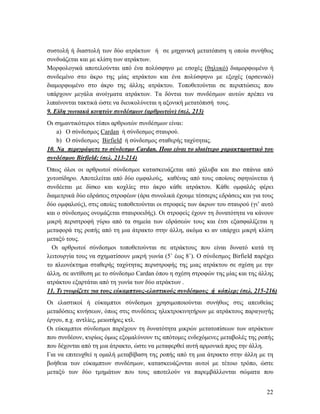 22
συστολή ή διαστολή των δύο ατράκτων ή σε μηχανική μετατόπιση η οποία συνήθως
συνδυάζεται και με κλίση των ατράκτων.
Μορφολογικά αποτελούνται από ένα πολύσφηνο με εσοχές (θηλυκό) διαμορφωμένο ή
συνδεμένο στο άκρο της μίας ατράκτου και ένα πολύσφηνο με εξοχές (αρσενικό)
διαμορφωμένο στο άκρο της άλλης ατράκτου. Τοποθετούνται σε περιπτώσεις που
υπάρχουν μεγάλα ανοίγματα ατράκτων. Τα δόντια των συνδέσμων αυτών πρέπει να
λιπαίνονται τακτικά ώστε να διευκολύνεται η αξονική μετατόπισή τους.
9. Είδη γωνιακά κινητών συνδέσμων (αρθρωτών) (σελ. 213)
Οι σημαντικότεροι τύποι αρθρωτών συνδέσμων είναι:
a) Ο σύνδεσμος Cardan ή σύνδεσμος σταυρού.
b) Ο σύνδεσμος Birfield ή σύνδεσμος σταθερής ταχύτητας.
10. Na περιγράψετε το σύνδεσμο Cardan. Ποιο είναι το ιδιαίτερο χαρακτηριστικό του
συνδέσμου Birfield; (σελ. 213-214)
Όπως όλοι οι αρθρωτοί σύνδεσμοι κατασκευάζεται από χάλυβα και πιο σπάνια από
χυτοσίδηρο. Αποτελείται από δύο ομφαλούς, καθένας από τους οποίους σφηνώνεται ή
συνδέεται με δίσκο και κοχλίες στο άκρο κάθε ατράκτου. Κάθε ομφαλός φέρει
διαμετρικά δύο εδράσεις στροφέων (άρα συνολικά έχουμε τέσσερις εδράσεις και για τους
δύο ομφαλούς), στις οποίες τοποθετούνται οι στροφείς των άκρων του σταυρού (γι’ αυτό
και ο σύνδεσμος ονομάζεται σταυροειδής). Οι στροφείς έχουν τη δυνατότητα να κάνουν
μικρή περιστροφή γύρω από τα σημεία των εδράσεών τους και έτσι εξασφαλίζεται η
μεταφορά της ροπής από τη μια άτρακτο στην άλλη, ακόμα κι αν υπάρχει μικρή κλίση
μεταξύ τους.
Οι αρθρωτοί σύνδεσμοι τοποθετούνται σε ατράκτους που είναι δυνατό κατά τη
λειτουργία τους να σχηματίσουν μικρή γωνία (5˚ έως 8˚). Ο σύνδεσμος Birfield παρέχει
το πλεονέκτημα σταθερής ταχύτητας περιστροφής της μιας ατράκτου σε σχέση με την
άλλη, σε αντίθεση με το σύνδεσμο Cardan όπου η σχέση στροφών της μίας και της άλλης
ατράκτου εξαρτάται από τη γωνία των δύο ατράκτων .
11. Τι γνωρίζετε για τους εύκαμπτους-ελαστικούς συνδέσμους ή κόπλερ; (σελ. 215-216)
Οι ελαστικοί ή εύκαμπτοι σύνδεσμοι χρησιμοποιούνται συνήθως στις απευθείας
μεταδόσεις κινήσεων, όπως στις συνδέσεις ηλεκτροκινητήρων με ατράκτους παραγωγής
έργου, π.χ. αντλίες, μειωτήρες κτλ.
Οι εύκαμπτοι σύνδεσμοι παρέχουν τη δυνατότητα μικρών μετατοπίσεων των ατράκτων
που συνδέουν, κυρίως όμως εξομαλύνουν τις απότομες ενδεχόμενες μεταβολές της ροπής
που δέχονται από τη μια άτρακτο, ώστε να μεταφερθεί αυτή αρμονικά προς την άλλη.
Για να επιτευχθεί η ομαλή μεταβίβαση της ροπής από τη μια άτρακτο στην άλλη με τη
βοήθεια των εύκαμπτων συνδέσμων, κατασκευάζονται αυτοί με τέτοιο τρόπο, ώστε
μεταξύ των δύο τμημάτων που τους αποτελούν να παρεμβάλλονται σώματα που
 