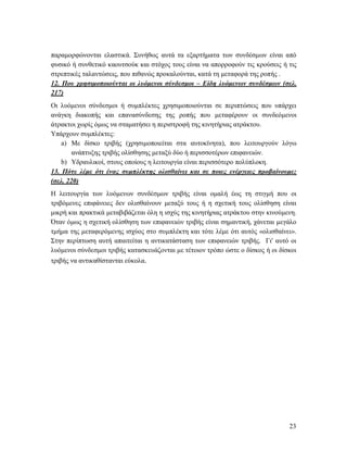 23
παραμορφώνονται ελαστικά. Συνήθως αυτά τα εξαρτήματα των συνδέσμων είναι από
φυσικό ή συνθετικό καουτσούκ και στόχος τους είναι να απορροφούν τις κρούσεις ή τις
στρεπτικές ταλαντώσεις, που πιθανώς προκαλούνται, κατά τη μεταφορά της ροπής .
12. Που χρησιμοποιούνται οι λυόμενοι σύνδεσμοι – Είδη λυόμενων συνδέσμων (σελ.
217)
Οι λυόμενοι σύνδεσμοι ή συμπλέκτες χρησιμοποιούνται σε περιπτώσεις που υπάρχει
ανάγκη διακοπής και επανασύνδεσης της ροπής που μεταφέρουν οι συνδεόμενοι
άτρακτοι χωρίς όμως να σταματήσει η περιστροφή της κινητήριας ατράκτου.
Υπάρχουν συμπλέκτες:
a) Με δίσκο τριβής (χρησιμοποιείται στα αυτοκίνητα), που λειτουργούν λόγω
ανάπτυξης τριβής ολίσθησης μεταξύ δύο ή περισσοτέρων επιφανειών.
b) Υδραυλικοί, στους οποίους η λειτουργία είναι περισσότερο πολύπλοκη.
13. Πότε λέμε ότι ένας συμπλέκτης ολισθαίνει και σε ποιες ενέργειες προβαίνουμε;
(σελ. 220)
Η λειτουργία των λυόμενων συνδέσμων τριβής είναι ομαλή έως τη στιγμή που οι
τριβόμενες επιφάνειες δεν ολισθαίνουν μεταξύ τους ή η σχετική τους ολίσθηση είναι
μικρή και πρακτικά μεταβιβάζεται όλη η ισχύς της κινητήριας ατράκτου στην κινούμενη.
Όταν όμως η σχετική ολίσθηση των επιφανειών τριβής είναι σημαντική, χάνεται μεγάλο
τμήμα της μεταφερόμενης ισχύος στο συμπλέκτη και τότε λέμε ότι αυτός «ολισθαίνει».
Στην περίπτωση αυτή απαιτείται η αντικατάσταση των επιφανειών τριβής. Γι' αυτό οι
λυόμενοι σύνδεσμοι τριβής κατασκευάζονται με τέτοιον τρόπο ώστε ο δίσκος ή οι δίσκοι
τριβής να αντικαθίστανται εύκολα.
 