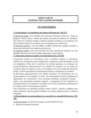 24
ΚΕΦΑΛΑΙΟ 10
ΣΤΟΙΧΕΙΑ ΜΕΤΑΔΟΣΗΣ ΚΙΝΗΣΗΣ
10.1 ΟΔΟΝΤΩΣΕΙΣ
1. Να περιγράψετε τα εξαρτήματα που φέρουν οδόντωση (σελ. 226-227)
Ο οδοντωτός τροχός είναι συνήθως ένας ολόσωμος κύλινδρος ή δίσκος ή τροχός με
βραχίονες. Πολλές φορές ο δίσκος έχει τρύπες για μείωση του βάρους του γραναζιού.
Στο κέντρο του γραναζιού υπάρχει η πλήμνη (ομφαλός σύνδεσης με την άτρακτο), που
έχει κατάλληλο αυλάκι για τη σφήνα, και στην περιφέρειά του η οδόντωση.
Ο οδοντωτός κανόνας είναι μία ράβδος, συνήθως ορθογωνικής αρχικής διατομής, η
οποία φέρει οδόντωση στην επιφάνεια εργασίας της.
Ο ατέρμονας κοχλίας είναι ένας κύλινδρος που στην παράπλευρη επιφάνειά του έχει
χαραχθεί ελίκωση με μία ή δύο συνήθως αρχές (όπως στους κοχλίες).
2. Λειτουργικός σκοπός και χρήσεις των οδοντώσεων (σελ. 227-228)
Λειτουργικός σκοπός των οδοντώσεων είναι η μετάδοση κίνησης σε περιπτώσεις
ατράκτων με γεωμετρικούς άξονες παράλληλους, τεμνόμενους (υπό οποιαδήποτε γωνία)
και ασύμβατους. Εκτός από τη μετάδοση της κίνησης μπορούμε να πετύχουμε και
μετατροπή βασικών χαρακτηριστικών της, δηλαδή των στροφών και της ροπής του
κινούμενου άξονα σε σχέση με αυτές του κινητήριου. Ενώ στην περίπτωση οδοντωτού
τροχού - κανόνα μετατρέπεται η περιστροφική κίνηση σε ευθύγραμμη ή το αντίθετο.
Οι οδοντώσεις χρησιμοποιούνται στα κιβώτια ταχυτήτων των αυτοκινήτων και των
εργαλειομηχανών, στο διαφορικό, το τιμόνι, τον εκκεντροφόρο και άλλους βοηθητικούς
μηχανισμούς των αυτοκινήτων, στους μειωτήρες (διατάξεις μετατροπής στροφών –
ροπής ), στις συνεργασίες κινητήριων μηχανών – εργομηχανών που δεν συμπίπτουν οι
γεωμετρικοί άξονες των ατράκτων τους καθώς και σε άλλες περιπτώσεις μετάδοσης που
δεν απέχουν πολύ οι συνεργαζόμενες άτρακτοι.
Είναι κατάλληλες για απαιτήσεις μεγάλων ροπών, πολλών στροφών, ακρίβειας στην
σχέση μετάδοσης, σχετικά χαμηλού θορύβου και μεγάλης διάρκειας ζωής με ελάχιστη
συντήρηση.
3. Πλεονεκτήματα και μειονεκτήματα των γραναζιών με ελικοειδή δόντια; (σελ. 229-
230)
Τα πλεονεκτήματα των οδοντωτών τροχών με ελικοειδή δόντια είναι:
 Ομαλή και ασφαλής λειτουργία
 