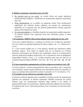 26
6. Μέθοδοι κατασκευής οδοντώσεων (σελ. 231-232)
 Με χύτευση μαζί με τον τροχό: για μεγάλα δόντια και μικρές απαιτήσεις
κατασκευαστικής ακρίβειας - ακατάλληλα για περιφερειακές ταχύτητες μεγαλύτερες
από 2 m/s.
 Στους γραναζοκόπτες, με τη μέθοδο της αφαίρεσης υλικού. Είναι εξειδικευμένα
μηχανήματα που απαιτούν πολλές ρυθμίσεις και έμπειρο και εκπαιδευμένο
προσωπικό για το χειριμσό τους. Ως εργαλεία χρησιμοποιούν κοπτικές κοχλιωτές
φρέζες, οδοντοτροχούς και κτένια.
 Σε κοινή φρεζομηχανή με τη βοήθεια διαιρέτη, για περιορισμένο αριθμό κομματιών.
Τα κοπτικά εργαλεία στην περίπτωση αυτή είναι δισκοειδείς φρέζες ή ειδικά
«κονδύλια».
7. Τι ονομάζουμε MODUL; Ποια ανάγκη οδήγησε στην καθιέρωσή του; (σελ. 234)
Αν d0 είναι η αρχική διάμετρος, z ο αριθμός των δοντιών και t το βήμα του γραναζιού,
τότε για το μήκος της αρχικής περιφέρειας θα ισχύει η σχέση: π d0 = z t . Επομένως d0 =
z (t /π).
Ο z είναι φυσικός αριθμός και ο π είναι άρρητος, δηλαδή έχει απεριόριστο αριθμό
δεκαδικών ψηφίων. Αυτό οδηγεί σε άρρητη τιμή και τη διάμετρο, με συνέπεια
δύσκολους υπολογισμούς και δυσκολία στην τυποποίηση, ειδικά αν οι κατασκευαστές
επέλεγαν διαφορετική ακρίβεια προσέγγισης. Για να ξεπεραστούν αυτά τα προβλήματα
συμφωνήθηκε διεθνώς ο λόγος t /π να πάρει ορισμένες ρητές τιμές (σε mm) και να
ονομαστεί διαμετρικό βήμα ή MODUL. Έτσι είναι m = t / π, d0 = z m και m = d0 /
z.
8. Σε ποιες περιπτώσεις χρησιμοποιείται το ζεύγος ατέρμονα και κορώνας; (σελ. 238)
Το ζεύγος ατέρμονα - κορώνας χρησιμοποιείται συχνά σε μειωτήρες, όπου ο ατέρμονας
είναι κινητήριος, επειδή η σχέση μετάδοσης είναι πολλαπλάσια αυτής που μπορούμε να
έχουμε με γρανάζια (όπου πρακτικά δεν μπορεί να ξεπεράσει το 1/6 και σπάνια το 1/8).
9. Τι γνωρίζετε για την λίπανση των γραναζιών; (σελ. 239):
Η ανάγκη για λίπανση εξαρτάται από το περιβάλλον εργασίας και από την περιφερειακή
ταχύτητα των γραναζιών. Η λίπανση εξασφαλίζει αθόρυβη λειτουργία και μεγάλη
διάρκεια ζωής. Για περιφερειακές ταχύτητες μέχρι περίπου 4 m/s μπορεί να
χρησιμοποιηθεί γράσο. Για μεγαλύτερες ταχύτητες απαιτείται εμβάπτιση σε ορυκτέλαιο.
Για ταχύτητες από 10 m/s αποτελεσματικότερος είναι ο ψεκασμός του λιπαντικού πάνω
στα δόντια.
 