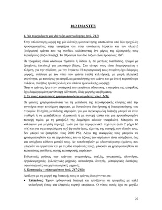 27
10.2 ΙΜΑΝΤΕΣ
1. Να περιγράψετε μια διάταξη ιμαντοκίνησης (σελ. 243)
Στην απλούστερη μορφή της μία διάταξη ιμαντοκίνησης αποτελείται από δύο τροχαλίες
προσαρμοσμένες στην κινητήρια και στην κινούμενη άτρακτο και τον κλειστό
(ατέρμονα) ιμάντα που τις συνδέει, καλύπτοντας ένα μέρος της εξωτερικής τους
περιφέρειας (τόξο επαφής). Το άθροισμα των δύο τόξων είναι προφανώς 360ο
.
Οι τροχαλίες είναι ολόσωμα τύμπανα ή δίσκοι ή, σε μεγάλες διαστάσεις, τροχοί με
βραχίονες (ακτίνες) για μικρότερο βάρος. Στο κέντρο τους είναι διαμορφωμένη η
πλήμνη, για την σύνδεση με την άτρακτο. Η περιφερειακή τους στεφάνη έχει διάφορες
μορφές, ανάλογα με τον τύπο του ιμάντα (απλή κυλινδρική, με μικρή πλευρική
κυρτότητα, με πατούρες για ασφάλεια μετακίνησης του ιμάντα και με ένα ή περισσότερα
αυλάκια, συνήθως τραπεζοειδούς και σπάνια ημικυκλικής μορφής).
Όταν ο ιμάντας έχει στην εσωτερική του επιφάνεια οδόντωση, η στεφάνη της τροχαλίας
έχει διαμορφωμένη αντίστοιχη οδόντωση, ίδιας μορφής και βήματος.
2. Σε ποιες περιπτώσεις χρησιμοποιούνται οι ιμάντες; (σελ. 245):
Οι ιμάντες χρησιμοποιούνται για τη μετάδοση της περιστροφικής κίνησης από την
κινητήρια στην κινούμενη άτρακτο, με δυνατότητα διατήρησης ή διαφοροποίησης των
στροφών. Η σχέση μετάδοσης στροφών, για μια συγκεκριμένη διάταξη μπορεί να είναι
σταθερή ή να μεταβάλλεται κλιμακωτά ή με συνεχή τρόπο (σε μια προκαθορισμένη
περιοχή τιμών, με τη μεταβολή της διαμέτρου ειδικών τροχαλιών). Μπορούν να
καλύψουν μια μεγάλη περιοχή τιμών για την περιφερειακή ταχύτητα (από 2 μέχρι 60
m/s) και για τη μεταφερόμενη ισχύ (η οποία όμως, εξαιτίας της αντοχής των υλικών τους,
δεν μπορεί να ξεπεράσει τους 2000 PS). Λόγω της ευκαμψίας τους μπορούν να
χρησιμοποιηθούν και σε περιπτώσεις που οι άξονες των ατράκτων είναι ασύμβατοι, έως
και ασύμβατα κάθετοι μεταξύ τους. Αν τοποθετηθούν με «διασταύρωση» (ιμάντες που
μπορούν να εργαστούν και με τις δύο επιφάνειές τους), μπορούν να χρησιμοποιηθούν σε
περιπτώσεις αντίθετης φοράς περιστροφής ατράκτων.
Ενδεικτικές χρήσεις των ιμάντων: ανεμιστήρες, αντλίες, συμπιεστές, πλυντήρια,
εργαλειομηχανές, ξυλουργικές μηχανές, αυτοκίνητα, δονητές, μεταφορικές διατάξεις,
υφαντουργικές και χαρτοποιητικές μηχανές.
3. Κατηγορίες – τύποι ιμάντων (σελ. 247-248):
Ανάλογα με τη μορφή της διατομής τους οι ιμάντες διακρίνονται σε:
 Επίπεδους: Έχουν ορθογωνική διατομή και εργάζονται σε τροχαλίες με απλή
κυλινδρική (ίσως και ελαφρώς κυρτή) επιφάνεια. Ο τύπος αυτός έχει σε μεγάλο
 