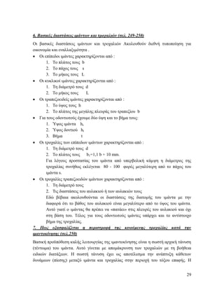 29
6. Βασικές διαστάσεις ιμάντων και τροχαλιών (σελ. 249-250)
Οι βασικές διαστάσεις ιμάντων και τροχαλιών Ακολουθούν διεθνή τυποποίηση για
οικονομία και εναλλαξιμότητα .
 Οι επίπεδοι ιμάντες χαρακτηρίζονται από :
1. Το πλάτος τους b
2. Το πάχος τους s
3. Το μήκος τους L
 Οι κυκλικοί ιμάντες χαρακτηρίζονται από :
1. Τη διάμετρό τους d
2. Το μήκος τους L
 Οι τραπεζοειδείς ιμάντες χαρακτηρίζονται από :
1. Το ύψος τους h
2. Το πλάτος της μεγάλης πλευράς του τραπεζίου b
 Για τους οδοντωτούς έχουμε δύο ύψη και το βήμα τους:
1. Ύψος ιμάντα hs
2. Ύψος δοντιού ht
3. Βήμα t
 Οι τροχαλίες των επίπεδων ιμάντων χαρακτηρίζονται από :
1. Τη διάμετρό τους d
2. Το πλάτος τους b1=1,1 b + 10 mm.
Για λόγους προστασίας του ιμάντα από υπερβολική κάμψη η διάμετρος της
τροχαλίας συνήθως εκλέγεται 80 - 100 φορές μεγαλύτερη από το πάχος του
ιμάντα s.
 Οι τροχαλίες τραπεζοειδών ιμάντων χαρακτηρίζονται από :
1. Τη διάμετρό τους
2. Τις διαστάσεις του αυλακιού ή των αυλακιών τους
Εδώ βέβαια ακολουθούνται οι διαστάσεις της διατομής του ιμάντα με την
διαφορά ότι το βάθος του αυλακιού είναι μεγαλύτερο από το ύψος του ιμάντα.
Αυτό γιατί ο ιμάντας θα πρέπει να «πατάει» στις πλευρές του αυλακιού και όχι
στη βάση του. Τέλος για τους οδοντωτούς ιμάντες υπάρχει και το αντίστοιχο
βήμα της τροχαλίας.
7. Πως εξασφαλίζεται η περιστροφή της κινούμενης τροχαλίας κατά την
ιμαντοκίνηση; (σελ.250)
Βασική προϋπόθεση καλής λειτουργίας της ιμαντοκίνησης είναι η σωστή αρχική τάνυση
(τέντωμα) του ιμάντα. Αυτό γίνεται με απομάκρυνση των τροχαλιών με τη βοήθεια
ειδικών διατάξεων. Η σωστή τάνυση έχει ως αποτέλεσμα την ανάπτυξη κάθετων
δυνάμεων (πίεσης) μεταξύ ιμάντα και τροχαλίας στην περιοχή του τόξου επαφής. Η
 