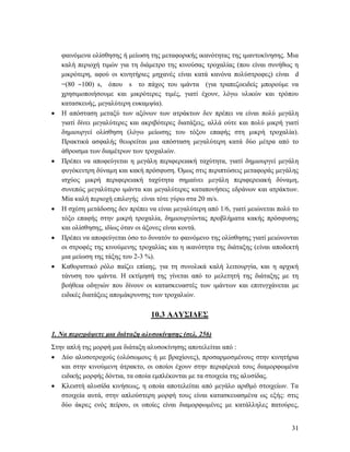 31
φαινόμενα ολίσθησης ή μείωση της μεταφορικής ικανότητας της ιμαντοκίνησης. Μια
καλή περιοχή τιμών για τη διάμετρο της κινούσας τροχαλίας (που είναι συνήθως η
μικρότερη, αφού οι κινητήριες μηχανές είναι κατά κανόνα πολύστροφες) είναι d
=(80 100) s, όπου s το πάχος του ιμάντα (για τραπεζοειδείς μπορούμε να
χρησιμοποιήσουμε και μικρότερες τιμές, γιατί έχουν, λόγω υλικών και τρόπου
κατασκευής, μεγαλύτερη ευκαμψία).
 Η απόσταση μεταξύ των αξόνων των ατράκτων δεν πρέπει να είναι πολύ μεγάλη
γιατί δίνει μεγαλύτερες και ακριβότερες διατάξεις, αλλά ούτε και πολύ μικρή γιατί
δημιουργεί ολίσθηση (λόγω μείωσης του τόξου επαφής στη μικρή τροχαλία).
Πρακτικά ασφαλής θεωρείται μια απόσταση μεγαλύτερη κατά δύο μέτρα από το
άθροισμα των διαμέτρων των τροχαλιών.
 Πρέπει να αποφεύγεται η μεγάλη περιφερειακή ταχύτητα, γιατί δημιουργεί μεγάλη
φυγόκεντρη δύναμη και κακή πρόσφυση. Όμως στις περιπτώσεις μεταφοράς μεγάλης
ισχύος μικρή περιφερειακή ταχύτητα σημαίνει μεγάλη περιφερειακή δύναμη,
συνεπώς μεγαλύτερο ιμάντα και μεγαλύτερες καταπονήσεις εδράνων και ατράκτων.
Μία καλή περιοχή επιλογής είναι τότε γύρω στα 20 m/s.
 Η σχέση μετάδοσης δεν πρέπει να είναι μεγαλύτερη από 1/6, γιατί μειώνεται πολύ το
τόξο επαφής στην μικρή τροχαλία, δημιουργώντας προβλήματα κακής πρόσφυσης
και ολίσθησης, ιδίως όταν οι άξονες είναι κοντά.
 Πρέπει να αποφεύγεται όσο το δυνατόν το φαινόμενο της ολίσθησης γιατί μειώνονται
οι στροφές της κινούμενης τροχαλίας και η ικανότητα της διάταξης (είναι αποδεκτή
μια μείωση της τάξης του 2-3 %).
 Καθοριστικό ρόλο παίζει επίαης, για τη συνολικά καλή λειτουργία, και η αρχική
τάνυση του ιμάντα. Η εκτίμησή της γίνεται από το μελετητή της διάταξης με τη
βοήθεια οδηγιών που δίνουν οι κατασκευαστές των ιμάντων και επιτυγχάνεται με
ειδικές διατάξεις απομάκρυνσης των τροχαλιών.
10.3 ΑΛΥΣΙΔΕΣ
1. Να περιγράψετε μια διάταξη αλυσοκίνησης (σελ. 256)
Στην απλή της μορφή μια διάταξη αλυσοκίνησης αποτελείται από :
 Δύο αλυσοτροχούς (ολόσωμους ή με βραχίονες), προσαρμοσμένους στην κινητήρια
και στην κινούμενη άτρακτο, οι οποίοι έχουν στην περιφέρειά τους διαμορφωμένα
ειδικής μορφής δόντια, τα οποία εμπλέκονται με τα στοιχεία της αλυσίδας.
 Κλειστή αλυσίδα κινήσεως, η οποία αποτελείται από μεγάλο αριθμό στοιχείων. Τα
στοιχεία αυτά, στην απλούστερη μορφή τους είναι κατασκευασμένα ως εξής: στις
δύο άκρες ενός πείρου, οι οποίες είναι διαμορφωμένες με κατάλληλες πατούρες,
 