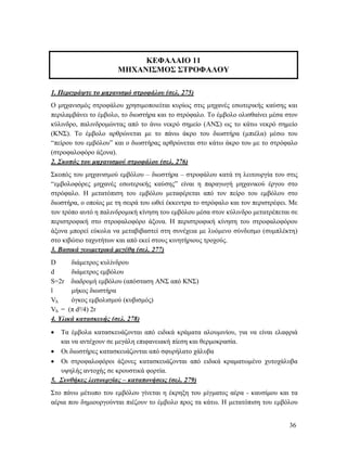 36
ΚΕΦΑΛΑΙΟ 11
ΜΗΧΑΝΙΣΜΟΣ ΣΤΡΟΦΑΛΟΥ
1. Περιγράψτε το μηχανισμό στροφάλου (σελ. 275)
Ο μηχανισμός στροφάλου χρησιμοποιείται κυρίως στις μηχανές εσωτερικής καύσης και
περιλαμβάνει το έμβολο, το διωστήρα και το στρόφαλο. Το έμβολο ολισθαίνει μέσα στον
κύλινδρο, παλινδρομώντας από το άνω νεκρό σημείο (ΑΝΣ) ως το κάτω νεκρό σημείο
(ΚΝΣ). Το έμβολο αρθρώνεται με το πάνω άκρο του διωστήρα (μπιέλα) μέσω του
“πείρου του εμβόλου” και ο διωστήρας αρθρώνεται στο κάτω άκρο του με το στρόφαλο
(στροφαλοφόρο άξονα).
2. Σκοπός του μηχανισμού στροφάλου (σελ. 276)
Σκοπός του μηχανισμού εμβόλου – διωστήρα – στροφάλου κατά τη λειτουργία του στις
“εμβολοφόρες μηχανές εσωτερικής καύσης” είναι η παραγωγή μηχανικού έργου στο
στρόφαλο. Η μετατόπιση του εμβόλου μεταφέρεται από τον πείρο του εμβόλου στο
διωστήρα, ο οποίος με τη σειρά του ωθεί έκκεντρα το στρόφαλο και τον περιστρέφει. Με
τον τρόπο αυτό η παλινδρομική κίνηση του εμβόλου μέσα στον κύλινδρο μετατρέπεται σε
περιστροφική στο στροφαλοφόρο άξονα. Η περιστροφική κίνηση του στροφαλοφόρου
άξονα μπορεί εύκολα να μεταβιβαστεί στη συνέχεια με λυόμενο σύνδεσμο (συμπλέκτη)
στο κιβώτιο ταχυτήτων και από εκεί στους κινητήριους τροχούς.
3. Βασικά γεωμετρικά μεγέθη (σελ. 277)
D διάμετρος κυλίνδρου
d διάμετρος εμβόλου
S=2r διαδρομή εμβόλου (απόσταση ΑΝΣ από ΚΝΣ)
l μήκος διωστήρα
Vh όγκος εμβολισμού (κυβισμός)
Vh = (π d²/4) 2r
4. Υλικά κατασκευής (σελ. 278)
 Τα έμβολα κατασκευάζονται από ειδικά κράματα αλουμινίου, για να είναι ελαφριά
και να αντέχουν σε μεγάλη επιφανειακή πίεση και θερμοκρασία.
 Οι διωστήρες κατασκευάζονται από σφυρήλατο χάλυβα
 Οι στροφαλοφόροι άξονες κατασκευάζονται από ειδικά κραματωμένο χυτοχάλυβα
υψηλής αντοχής σε κρουστικά φορτία.
5. Συνθήκες λειτουργίας – καταπονήσεις (σελ. 279)
Στο πάνω μέτωπο του εμβόλου γίνεται η έκρηξη του μίγματος αέρα - καυσίμου και τα
αέρια που δημιουργούνται πιέζουν το έμβολο προς τα κάτω. Η μετατόπιση του εμβόλου
 