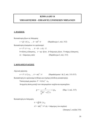 39
ΚΕΦΑΛΑΙΟ 14
ΥΠΟΛΟΓΙΣΜΟΙ – ΕΠΙΛΟΓΕΣ ΣΤΟΙΧΕΙΩΝ ΜΗΧΑΝΩΝ
1. ΗΛΩΣΕΙΣ
Καταπόνηση ήλων σε διάτμηση:
τ = Q / Α≤ τεπ , Α = πd2
/ 4 (Παράδειγμα 1, σελ. 312)
Καταπόνηση ελασμάτων σε εφελκυσμό:
σ = F / Α < σεπ , Α = (b – z d1) · S
b=πλάτος ελάσματος, z = αρ. ήλων, d=διάμετρος ήλων, S=πάχος ελάσματος
d1 = διάμετρος οπών (Παράδειγμα 2, σελ. 313)
2. ΚΟΧΛΙΟΣΥΝΔΕΣΕΙΣ
Αξονική φόρτιση:
σ = F / Α ≤ σεπ , Α = πd1
2
/ 4 (Παραδείγματα 1 & 2, σελ. 315-317)
Καταπόνηση σε εφελκυσμό ή θλίψη και στρέψη (σύνθετη καταπόνηση):
Υπολογισμός φορτίου: F = 0,6 d1
2 .
σεπ
Ανηγμένη πίεση μεταξύ των σπειρωμάτων κοχλία και περικοχλίου:
p =
 

 zdd
F
2
1
2
4

pεπ (Παρ. 3, σελ. 317)
Καταπόνηση σε διάτμηση:
τ = Q/A ≤ τεπ
Α = πd1
2
/ 4 (d1 = διάμετρος του πυρήνα)
(Άσκηση 3, σελίδα 318)
 