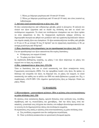 4
1. Ήλους με διάμετρο μικρότερη από 10 mm (d<10 mm)
2. Ήλους με διάμετρο μεγαλύτερη από 10 mm (d>10 mm), που είναι γνωστοί ως
λεβητόκαρφα.
2. Από ποια υλικά κατασκευάζονται οι ήλοι; (σελ. 134)
Οι ήλοι κατασκευάζονται από ανθρακούχο χάλυβα, χαλκό ή αλουμίνιο. Η επιλογή του
υλικού των ήλων εξαρτάται από το σκοπό της σύνδεσης και από το υλικό των
συνδεόμενων κομματιών. Το υλικό των συνδεόμενων ελασμάτων και των ήλων πρέπει
να είναι απαραίτητα το ίδιο. Σε διαφορετική περίπτωση υπάρχει κίνδυνος να
δημιουργηθεί σκουριά και φθορά των μετάλλων από την εμφάνιση διμεταλλικών τάσεων
στα σημεία επαφής ήλου και ελασμάτων. Οι ήλοι κατασκευάζονται συνήθως από χάλυβα
st 34 και st 38, με αντοχή 34 έως 41 kp/mm2
και σε εξαιρετικές περιπτώσεις st 44, με
αντοχή μεγαλύτερη από 44 kp/mm2
.
3. Ποιες διαστάσεις είναι απαραίτητες για τον προσδιορισμό των ήλων; (σελ. 135)
Για τον προσδιορισμό των ήλων απαιτούνται δύο κυρίως διαστάσεις:
 Η διάμετρος του κορμού d (mm)
 Το μήκος του ήλου l (mm)
Σε περίπτωση βυθισμένης κεφαλής, ως μήκος l του ήλου παίρνουμε το μήκος του
κορμού συν το ύψος της κεφαλής k.
4. Πώς τυποποιούνται οι ήλοι; (σελ. 135-136)
Τόσο οι διαστάσεις όσο και το υλικό κατασκευής των ήλων αναφέρονται στους
Γερμανικούς κανονισμούς (DIN). Για την προμήθεια λοιπόν ενός ήλου, θα πρέπει να
δώσουμε την ονομασία του ήλου, τη διάμετρό του, το μήκος του κορμού, το υλικό
κατασκευής του καθώς και το φύλλο του DIN στο οποίο βρίσκεται η μορφή του. Π.χ. ο
συμβολισμός «18x70 DIN 124» σημαίνει ημιστρόγγυλος ήλος με διάμετρο 18mm και
μήκος 70mm.
7.2 ΗΛΩΣΕΙΣ
1. Πλεονεκτήματα – μειονεκτήματα ηλώσεων. Πότε οι ηλώσεις είναι αναντικατάστατες
ως μέσο σύνδεσης; (σελ. 136)
Οι ηλώσεις είναι κατασκευές βαριές, αρκετά δύσκολες στην εκτέλεσή τους, συνήθως
ακριβότερες από τις συγκολλήσεις και χρονοβόρες. Από την άλλη όμως είναι πιο
ασφαλείς, η ποιότητά τους ελέγχεται πιο εύκολα, ενώ σοβαρό πλεονέκτημα αποτελεί και
το γεγονός ότι δε δημιουργούνται τάσεις στα συνδεόμενα κομμάτια.
Οι περιπτώσεις στις οποίες οι ηλώσεις είναι αναντικατάστατες ως μέσο σύνδεσης είναι:
a) Στις συνδέσεις κομματιών που δεν επιδέχονται συγκόλληση.
b) Όταν η σύνδεση καταπονείται σε κρουστικά ή δυναμικά φορτία.
 