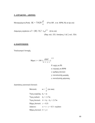 40
3. ΑΤΡΑΚΤΟΙ – ΑΞΟΝΕΣ
Μεταφερόμενη Ροπή: Mt = 71620
n
P
(P σε ΗΡ, n σε RPM, Mt σε kp·cm)
Διάμετρος ατράκτου: d = (Mt / 0,2 · τεπ)1/3
(d σε cm)
(Παρ. σελ. 325, Ασκήσεις 1 & 2, σελ. 326)
4. ΟΔΟΝΤΩΣΕΙΣ
Υπολογισμοί Αντοχής
Βήμα: t = 100 )
450
(
cyzn
P

3/1
P: ισχύς σε PS
n: στροφές σε RPM
z: αριθμός δοντιών
y: συντελεστής μορφής
c: συντελεστής φόρτισης
Διαστάσεις κανονικού δοντιού:
Μοντούλ: m =

t
(σε mm)
Ύψος κεφαλής: hk = m
Ύψος ποδιού: hf = 1,17m
Ύψος δoντιού: h = hk + hf = 2,17m
Πάχος δoντιού: s = 0,5t
Διάκενο: w = t – s = 0,5 t περίπου
Mήκος δoντιού: b = y·t
 