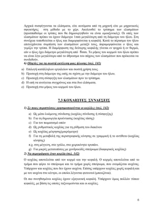 6
Αρχικά συσφίγγονται τα ελάσματα, είτε αυτόματα από τη μηχανή είτε με μηχανικούς
σφιγκτήρες στη μέθοδο με το χέρι. Ακολουθεί το τρύπημα των ελασμάτων
(προσπαθούμε οι τρύπες που θα δημιουργηθούν να είναι ομοαξονικές). Οι οπές των
ελασμάτων πρέπει να έχουν διάμετρο 1mm μεγαλύτερη από τη διάμετρο του ήλου. Στη
συνέχεια τοποθετείται ο ήλος και διαμορφώνεται η κεφαλή. Κατά το πέρασμα του ήλου
επιτυγχάνεται συμπίεση των ελασμάτων μεταξύ τους, παραμορφώνεται ο ήλος και
γεμίζει την τρύπα. Η διαμόρφωση της δεύτερης κεφαλής γίνεται εν ψυχρώ ή εν θερμώ,
εάν ο ήλος έχει διάμετρο μεγαλύτερη από 8mm. Το μήκος του κορμού του ήλου πρέπει
να είναι λίγο μεγαλύτερο από το άθροισμα του πάχους των ελασμάτων που πρόκειται να
συνδεθούν.
6) Οδηγίες για τη σωστή εκτέλεση μιας ήλωσης (σελ. 141)
a) Επιλογή κατάλληλων εργαλείων και σωστή χρήση τους.
b) Προσοχή στη διάμετρο της οπής σε σχέση με την διάμετρο του ήλου.
c) Προσοχή στη σύσφιγξη των ελασμάτων πριν το τρύπημα.
d) Η οπή να ανοίγεται συγχρόνως και στα δυο ελάσματα.
e) Προσοχή στο μήκος του κορμού του ήλου.
7.3 ΚΟΧΛΙΩΤΕΣ ΣΥΝΔΕΣΕΙΣ
1) Σε ποιες περιπτώσεις χρησιμοποιούνται οι κοχλίες; (σελ. 142)
a) Ως μέσο λυόμενης σύνδεσης (κοχλίες σύνδεσης ή σύσφιγξης)
b) Για τη δημιουργία προέντασης (κοχλίας τάσης)
c) Για τον πωματισμό οπών
d) Ως ρυθμιστικός κοχλίας για τη ρύθμιση του διακένου
e) Ως κοχλίας μέτρησης(μικρόμετρο)
f) Για τη μεταβολή της περιστροφικής κίνησης σε γραμμική ή το αντίθετο (κοχλίας
κίνησης)
π.χ. στη μέγγενη, στο γρύλο, στο χειροκίνητο τρυπάνι.
g) Για μικρές μετατοπίσεις με χονδροειδές σπείρωμα (διαφορικός κοχλίας)
2) Να περιγράψατε έναν κοχλία (σελ. 142)
Ο κοχλίας αποτελείται από τον κορμό και την κεφαλή. Ο κορμός αποτελείται από το
τμήμα που φέρει το σπείρωμα και το τμήμα χωρίς σπείρωμα, που ονομάζεται αυχένας.
Υπάρχουν και κοχλίες που δεν έχουν αυχένα. Επίσης υπάρχουν κοχλίες χωρίς κεφαλή και
με τον αυχένα στο κέντρο, οι οποίοι λέγονται φυτευτοί (μπουζόνια).
Οι πιο συνηθισμένοι κοχλίες έχουν εξαγωνική κεφαλή. Υπάρχουν όμως πολλών τύπων
κεφαλές, με βάση τις οποίες ταξινομούνται και οι κοχλίες.
 