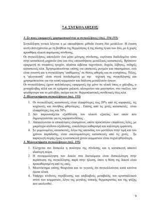 9
7.4. ΣΥΓΚΟΛΛΗΣΕΙΣ
1. Σε ποιες εφαρμογές χρησιμοποιούνται οι συγκολλήσεις; (σελ. 154-155)
Συγκόλληση γενικά λέγεται η με οποιαδήποτε μέθοδο ένωση δύο μετάλλων. Η ένωση
αυτή επιτυγχάνεται με τη βοήθεια της θερμότητας ή της πίεσης ή και των δύο, με ή χωρίς
προσθήκη υλικού παρόμοιας σύνθεσης.
Οι συγκολλήσεις αποτελούν ένα μέσο μόνιμης σύνδεσης, ευρύτατα διαδεδομένο τόσο
στην κατασκευή μηχανών όσο και στις οποιεσδήποτε μεταλλικές κατασκευές. Βρίσκουν
εφαρμογή σε στεφάνες τροχών, πλαίσια κιβώτια ταχυτήτων, δοχεία, λέβητες, σιδηρές
κατασκευές κλπ. Χρησιμοποιούνται επίσης για επισκευές ρωγμών και σπασιμάτων, ενώ
είναι γνωστή και η συγκόλληση ‘επιθέματος’ σε θέσεις φθοράς και σε ενισχύσεις. Τέλος,
η ‘φλογοκοπή’ είναι στενά συνδεδεμένη με την τεχνική της συγκόλλησης και
χρησιμοποιείται για την κοπή κομματιών και διάλυση μεταλλικών όγκων.
Οι συγκολλήσεις έχουν πολύπλευρες εφαρμογές όχι μόνο σε υλικά όπως ο χάλυβας, ο
χυτοχάλυβας αλλά και σε κράματα χαλκού, αλουμινίου και μαγνησίου, στο νικέλιο, τον
ψευδάργυρο και το μόλυβδο, ακόμα και σε θερμοπλαστικές συνθετικές ύλες κλπ.
2. Πλεονεκτήματα συγκολλήσεων (σελ. 155)
1. Οι συγκολλητές κατασκευές είναι ελαφρότερες έως 20% από τις καρφωτές, τις
κοχλιωτές και συνήθως φθηνότερες . Επίσης από τις χυτές κατασκευές είναι
ελαφρότερες έως και 50%.
2. Δεν παρουσιάζεται εξασθένιση του υλικού εξαιτίας των οπών που
δημιουργούνται για τις καρφοσυνδέσεις .
3. Αποφεύγονται οι επικαλύψεις ελασμάτων, οπότε προκύπτουν επιφάνειες λείες, με
μικρότερο κίνδυνο οξείδωσης, ευκολότερο καθαρισμό και καλύτερη εμφάνιση.
4. Σε μεμονωμένες κατασκευές, λόγω της απουσίας του μοντέλου στην τιμή και του
χρόνου παράδοσης, είναι οικονομικότερες κατασκευές από τις χυτές . Σε
παραγωγή σειράς όμως η κατασκευή χυτών κομματιών είναι συχνά φθηνότερη.
3. Μειονεκτήματα συγκολλήσεων (σελ. 155)
1. Ελέγχεται πιο δύσκολα η ποιότητα της σύνδεσης και η κατασκευή απαιτεί
ιδιαίτερη πείρα.
2. Η συναρμολόγηση των δοκών στα δικτυώματα είναι δυσκολότερη στην
περίπτωση της συγκόλλησης παρά στην ήλωση, όπου η θέση της δοκού είναι
προκαθορισμένη από τις οπές.
3. Μειονέκτημα επίσης θεωρείται και το γεγονός ότι συγκολλούνται κατά κανόνα
όμοια υλικά.
4. Υπάρχει κίνδυνος στρέβλωσης και επιβλαβούς μεταβολής του κρυσταλλικού
ιστού των κομματιών, λόγω της μεγάλης τοπικής θερμοκρασίας και της ψύξης
που ακολουθεί .
 