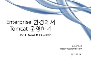 Enterprise 환경에서
Tomcat 운영하기
Part 1 : Tomcat 잘 알고 사용하기
Victor Lee
sleepred@gmail.com
2015.12.29
 