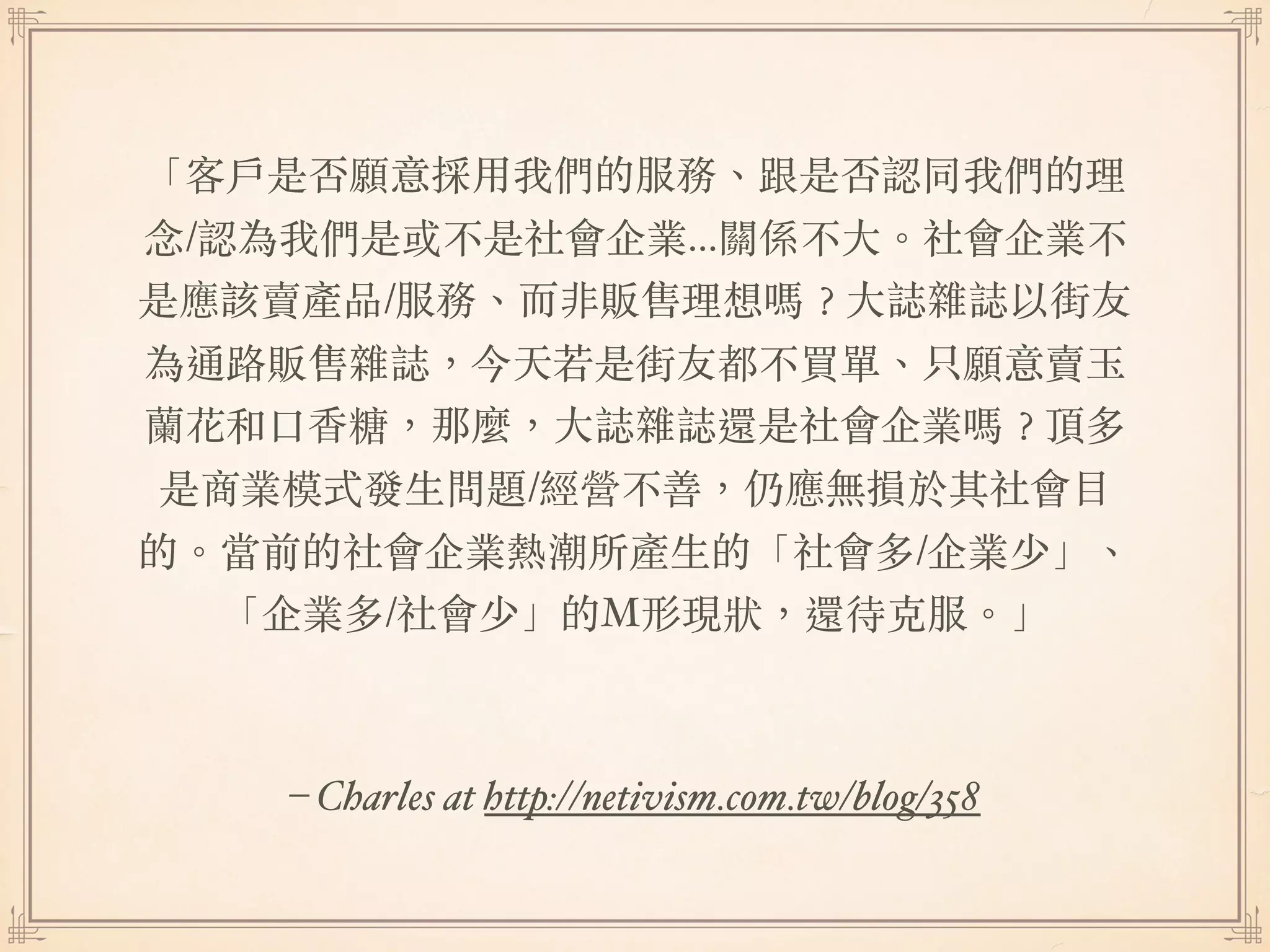 – Charles at http://netivism.com.tw/blog/358
「客⼾是否願意採⽤我們的服務、跟是否認同我們的理
念/認為我們是或不是社會企業...關係不⼤。社會企業不
是應該賣產品/服務、⽽非販售理想嗎︖⼤誌雜誌以街友
為通路販售雜誌，今天若是街友都不買單、只願意賣⽟
蘭花和⼜⾹糖，那麼，⼤誌雜誌還是社會企業嗎︖頂多
是商業模式發⽣問題/經營不善，仍應無損於其社會⽬
的。當前的社會企業熱潮所產⽣的「社會多/企業少」、
「企業多/社會少」的M形現狀，還待克服。」
 