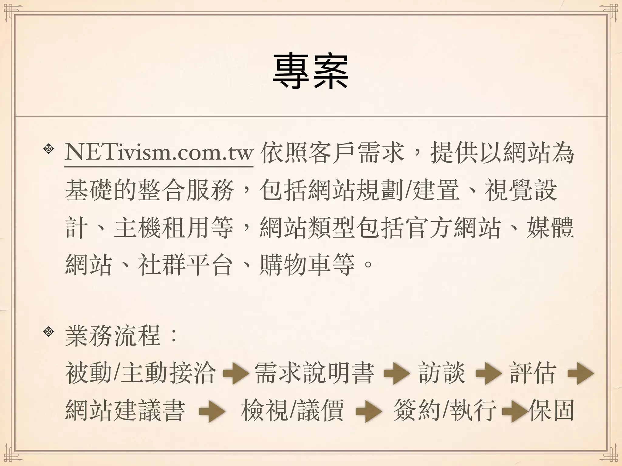 NETivism.com.tw 依照客⼾需求，提供以網站為
基礎的整合服務，包括網站規劃/建置、視覺設
計、主機租⽤等，網站類型包括官⽅網站、媒體
網站、社群平台、購物⾞等。
業務流程： 
被動/主動接洽 需求說明書 訪談 評估
網站建議書 檢視/議價 簽約/執⾏ 保固
 