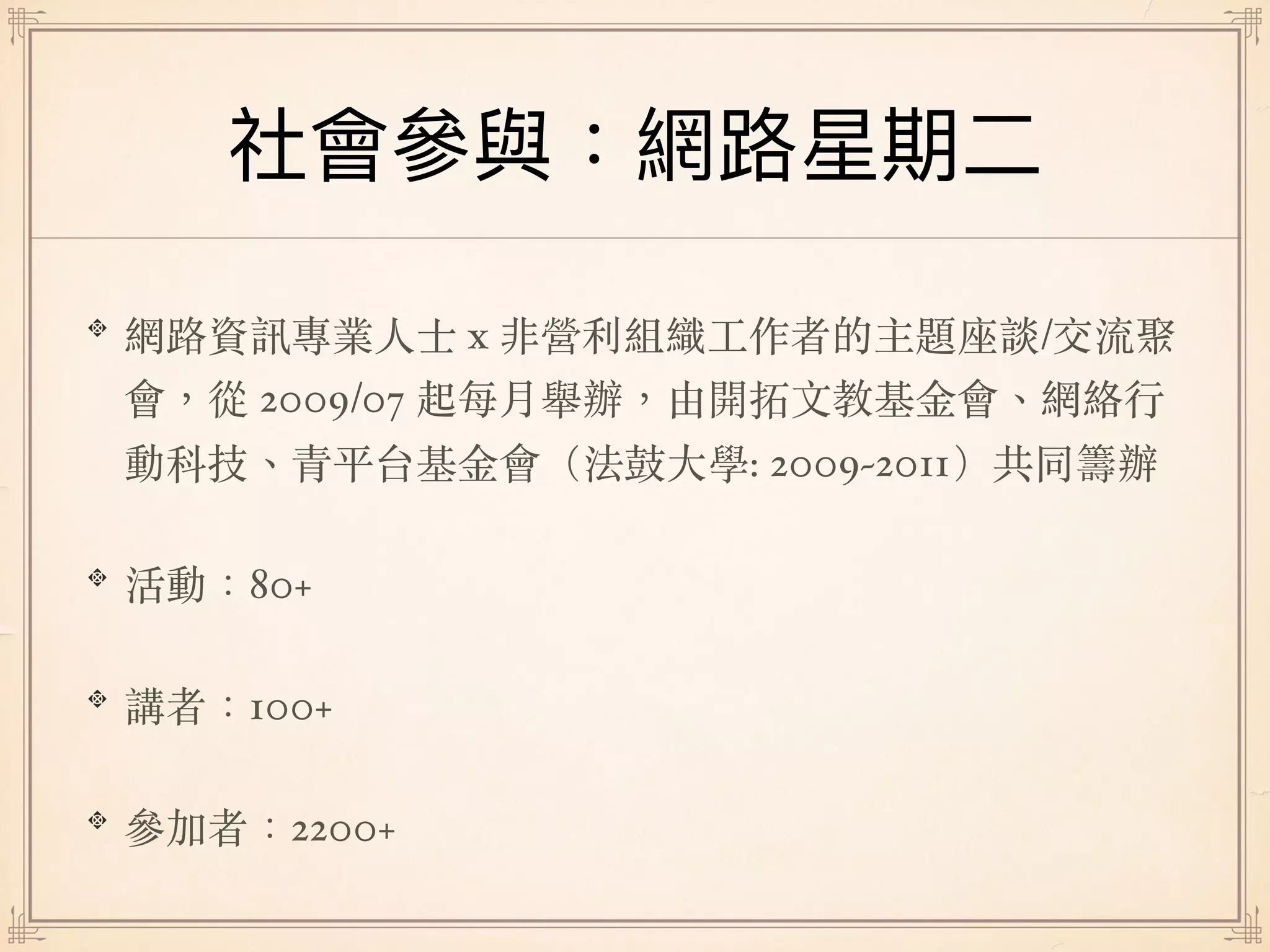 網路資訊專業⼈⼠ x 非營利組織⼯作者的主題座談/交流聚
會，從 2009/07 起每⽉舉辦，由開拓⽂教基⾦會、網絡⾏
動科技、青平台基⾦會（法⿎⼤學: 2009~2011）共同籌辦
活動：80+
講者：100+
參加者：2200+
 