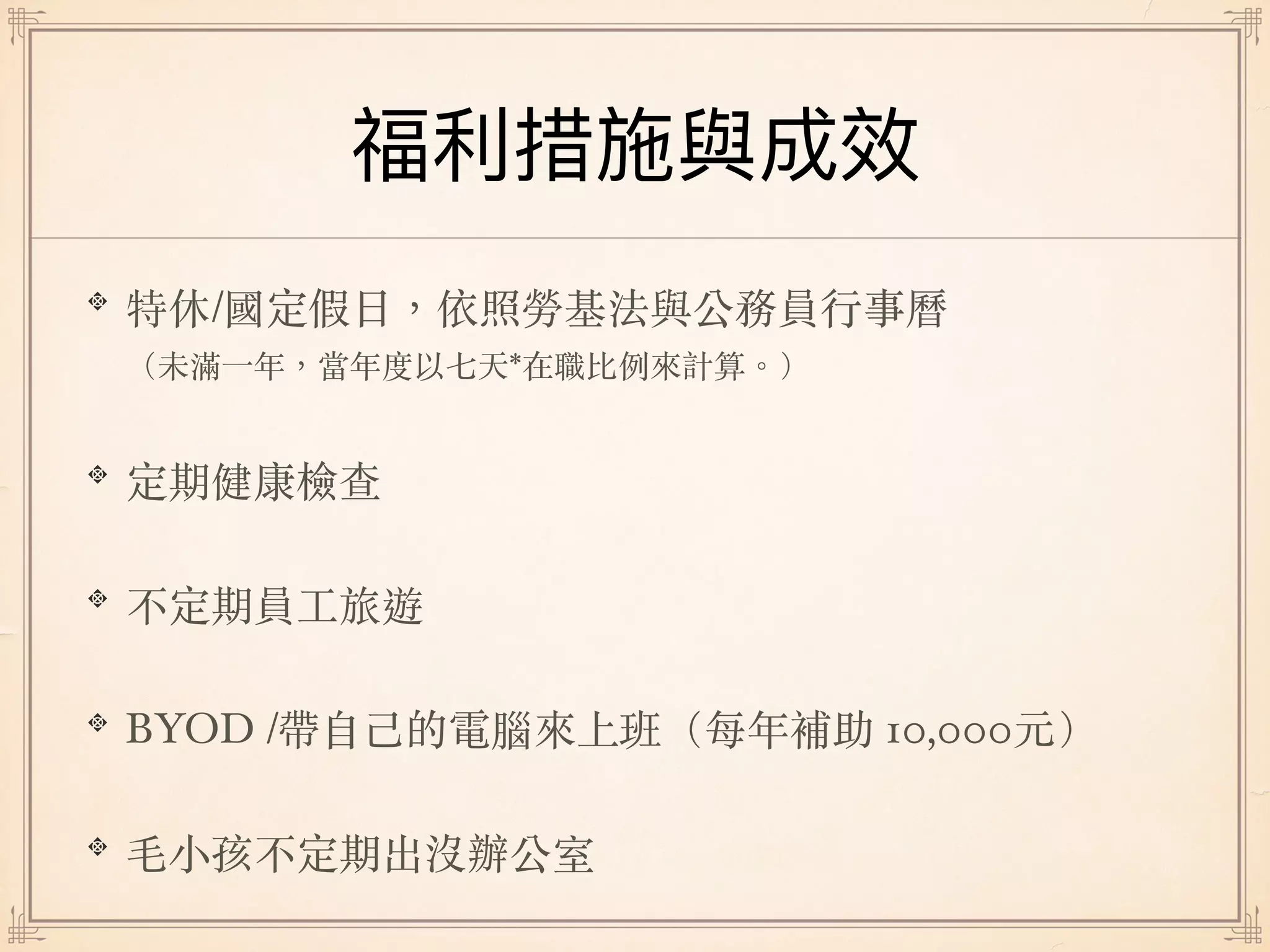 特休/國定假⽇，依照勞基法與公務員⾏事曆 
（未滿⼀年，當年度以七天*在職比例來計算。）
定期健康檢查
不定期員⼯旅遊
BYOD /帶⾃⼰的電腦來上班（每年補助 10,000元）
⽑⼩孩不定期出沒辦公室
 