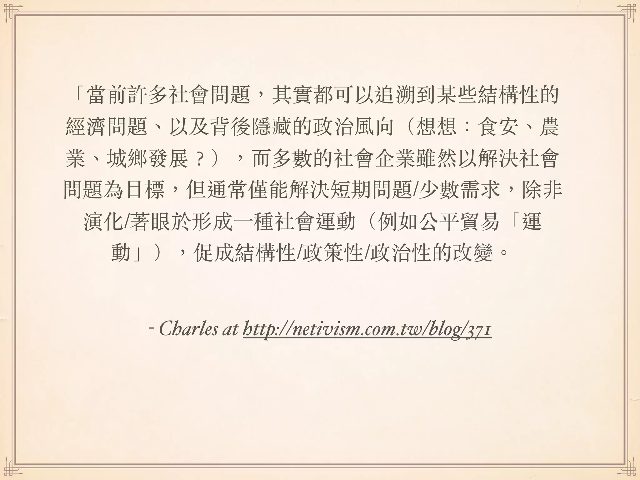 - Charles at http://netivism.com.tw/blog/371
「當前許多社會問題，其實都可以追溯到某些結構性的
經濟問題、以及背後隱藏的政治風向（想想：食安、農
業、城鄉發展︖），⽽多數的社會企業雖然以解決社會
問題為⽬標，但通常僅能解決短期問題/少數需求，除非
演化/著眼於形成⼀種社會運動（例如公平貿易「運
動」），促成結構性/政策性/政治性的改變。
 