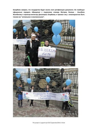 This project is supports by ICCO Cooperation/Kerk in Actie
Базарбаев заверил, что государство будет искать пути ратификации документа. Он пообещал
официально передать обращения с подписями спикеру Жогорку Кенеша - Асылбеку
Жээнбекову и премьер-министру Джоомарту Оторбаеву и призвал лиц с инвалидностью быть
такими же "активными и неугомонными".
 