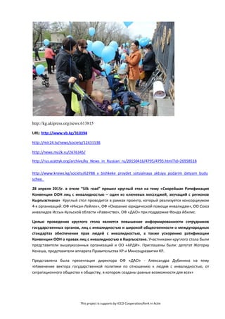 This project is supports by ICCO Cooperation/Kerk in Actie
http://kg.akipress.org/news:613815
URL: http://www.vb.kg/310394
http://mir24.tv/news/society/12431138
http://news.my2k.ru/2676345/
http://rus.azattyk.org/archive/ky_News_in_Russian_ru/20150416/4795/4795.html?id=26958518
http://www.knews.kg/society/62788_v_bishkeke_proydet_sotsialnaya_aktsiya_podarim_detyam_budu
schee_
28 апреля 2015г. в отеле “Silk road” прошел круглый стол на тему «Скорейшая Ратификация
Конвенции ООН лиц с инвалидностью – один из ключевых месседжей, звучащий с регионов
Кыргызстнана» Круглый стол проводится в рамках проекта, который реализуется консорциумом
4-х организаций: ОФ «Инсан-Лейлек», ОФ «Оказание юридической помощи инвалидам», ОО Союз
инвалидов Иссык-Кульской области «Равенство», ОФ «ДАО» при поддержке Фонда Абилис.
Целью проведения круглого стола является повышение информированности сотрудников
государственных органов, лиц с инвалидностью и широкой общественности о международных
стандартах обеспечения прав людей с инвалидностью, а также ускорению ратификации
Конвенции ООН о правах лиц с инвалидностью в Кыргызстане. Участниками круглого стола были
представители вышеуказанных организаций и ОО «АРДИ». Приглашены были: депутат Жогорку
Кенеша, представители аппарата Правительства КР и Минсоцразвития КР.
Представлена была презентация директора ОФ «ДАО» - Александра Дубинина на тему
«Изменение вектора государственной политики по отношению к людям с инвалидностью, от
сеграгационного общества к обществу, в котором созданы равные возможности для всех»
 