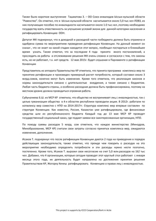 This project is supports by ICCO Cooperation/Kerk in Actie
Также было короткое выступление Ташматова З. – ОО Союз инвалидов Ыссык-кульской области
“Равенство”. Он отметил, что в Ыссык-кульской области насчитывается около 5,0 тыс.чел ЛОВЗ, из
них получающие пособие по инвалидности насчитывается около 1.0 тыс.чел.,поэтому необходимо
государству взять отвественность за улучшение условий жизни для данной категории населения и
ратифицировать Конвенцию ООН.
Депутат ЖК подчеркнул, что в доходной и расходной части госбюджета должна быть отражена и
одобрена сумма по мероприятиям проведения ратификации Конвенции. На данный момент он
сказал , что не знает на какой стадии находится этот вопрос, пообещал постараться в ближайшее
время узнать. Также отметил, что за последние 4 года принято много постановлений, а
проследить их работы и отслеживание решения ЖК очень сложно и согласился с тем, что законы
есть, но не работают, т.к. нет средств. 12 мая 2015г. будет слушание в Парламенте о ратификации
Конвенции
Представитель из аппарата Правительства КР отметила, что принята программа комплекса мер по
принятию ратификации и произведен примерный расчет потребности, который составил около 3
млрд.сомов, конечно могут быть изменения. Кроме того отметила, что реализация законов и
нормы законодательств связано с длительностью внедрения, а также связано с бюджетом.
Любая часть бюджета страны, а особенно расходная должна быть профинансирована, поэтому на
местном уровне должна проводиться огромная работа.
Суйуналиева Б.Ш. из МСР КР отметила, что общество не воспринимает лиц с инвалидностью, так с
целью гуманизации общества в 4-х областях республики проводили акции. В 2012г. работали по
копмлексу мер соместно с НПО на 2014-2017гг. Структура комплекс мер впервые составлен по
структуре Конвенции. Как известно, Россия, Казахстан уже ратифицировали, где финансовые
средства шли из республиканского бюджета Каждый год до 13 мая МСР КР проводят
государственный социальный заказ, где подают заявки все заинтересованные оргнизации, НПО.
По поводу суммы расходов 5 млрд. сом отметила, что каждое министерство (Минздрав,
Минобразование, МСР КР) считали свои затраты согласно принятых комплекса мер, ожидаются
изменения, дополнения.
Исаков Т. подчеркнул что после ратификации Конвенции даются 2 года на приведения в порядок
действующих законодательств, также отметил, что прежде чем говорить о расходах на это
мероприятие необходимо определить потребности и эти расходы нужно нести поэтапно,
постепенно. Кроме того, Исаков Т. выразил свое несогласие на счет 5,0 млн.расходов на 162 тыс
чел. Добавил, что 4 организации, которые сегодня проводят этот круглый стол работают с января
месяца этого года, их деятельность будет направлена на достижения принятия решения
Правительством КР, Жогорку Кенеш ратифицировать Конвенцию о правах лиц с инвалидностью.
 