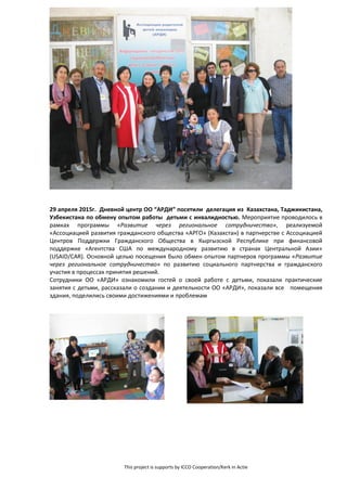 This project is supports by ICCO Cooperation/Kerk in Actie
29 апреля 2015г. Дневной центр ОО “АРДИ” посетили делегация из Казахстана, Таджикистана,
Узбекистана по обмену опытом работы детьми с инвалидностью. Мероприятие проводилось в
рамках программы «Развитие через региональное сотрудничество», реализуемой
«Ассоциацией развития гражданского общества «АРГО» (Казахстан) в партнерстве с Ассоциацией
Центров Поддержки Гражданского Общества в Кыргызской Республике при финансовой
поддержке «Агентства США по международному развитию в странах Центральной Азии»
(USAID/CAR). Основной целью посещения было обмен опытом партнеров программы «Развитие
через региональное сотрудничество» по развитию социального партнерства и гражданского
участия в процессах принятия решений.
Сотрудники ОО «АРДИ» ознакомили гостей о своей работе с детьми, показали практические
занятия с детьми, рассказали о создании и деятельности ОО «АРДИ», показали все помещения
здания, поделились своими достижениями и проблемам
 
