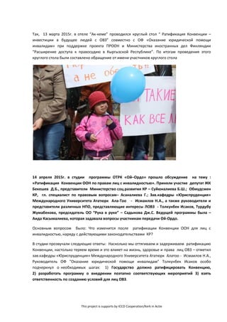 This project is supports by ICCO Cooperation/Kerk in Actie
Так, 13 марта 2015г. в отеле “Ак-кеме” проводился круглый стол “ Ратификация Конвенции –
инвестиции в будущее людей с ОВЗ” совместно с ОФ «Оказание юридической помощи
инвалидам» при поддержке проекта ПРООН и Министерства иностранных дел Финляндии
“Расширение доступа к правосудию в Кыргызской Республике”. По итогам проведения этого
круглого стола были составлено обращение от имени участников круглого стола
14 апреля 2015г. в студии программы ОТРК «Ой–Ордо» прошло обсуждение на тему :
«Ратификация Конвенции ООН по правам лиц с инвалидностью». Приняли участие депутат ЖК
Бекешев Д.Б., представители Министерство соц.развития КР – Суйюналиева Б.Ш.; Обмудсмен
КР, гл. специалист по правовым вопросам– Асаналиева Г.; Зав.кафедры «Юриспруденция»
Международного Университета Ататюрк Ала-Тоо - Исмаилов Н.А., а также руководители и
представители различных НПО, представляющие интересы ЛОВЗ - Толкунбек Исаков, Турдубу
Жумабекова, председатель ОО “Рука в руке” – Садыкова Дж.С. Ведущей программы была –
Аида Касымалиева, которая задавала вопросы участникам передачи Ой-Ордо.
Основным вопросом было: Что изменится после ратификации Конвенции ООН для лиц с
инвалидностью, наряду с действующими законодательствами КР?
В студии прозвучали следующие ответы: Насколько мы оттягиваем и задерживаем ратификацию
Конвенции, настолько теряем время и это влияет на жизнь, здоровье и права лиц ОВЗ – отметил
зав.кафедры «Юриспруденция» Международного Университета Ататюрк Алатоо - Исмаилов Н.А.,
Руководитель ОФ "Оказание юридической помощи инвалидам" Толкунбек Исаков особо
подчеркнул о необходимых шагах: 1) Государство должно ратифицировать Конвенцию,
2) разработать программу о внедрении поэтапно соответствующих мероприятий 3) взять
ответственность по созданию условий для лиц ОВЗ.
 