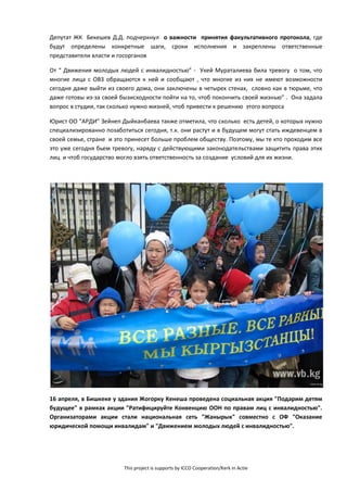 This project is supports by ICCO Cooperation/Kerk in Actie
Депутат ЖК Бекешев Д.Д. подчеркнул о важности принятия факультативного протокола, где
будут определены конкретные шаги, сроки исполнения и закреплены ответственные
представители власти и госорганов
От “ Движения молодых людей с инвалидностью” - Укей Мураталиева била тревогу о том, что
многие лица с ОВЗ обращаются к ней и сообщают , что многие из них не имеют возможности
сегодня даже выйти из своего дома, они заключены в четырех стенах, словно как в тюрьме, что
даже готовы из-за своей бызисходности пойти на то, чтоб покончить своей жизнью” . Она задала
вопрос в студии, так сколько нужно жизней, чтоб привести к решению этого вопроса
Юрист ОО “АРДИ” Зейнеп Дыйканбаева также отметила, что сколько есть детей, о которых нужно
специализированно позаботиться сегодня, т.к. они растут и в будущем могут стать иждевенцем в
своей семье, стране и это принесет больше проблем обществу. Поэтому, мы те кто проходим все
это уже сегодня бьем тревогу, наряду с действующими законодательствами защитить права этих
лиц и чтоб государство могло взять ответственность за создание условий для их жизни.
16 апреля, в Бишкеке у здания Жогорку Кенеша проведена социальная акция "Подарим детям
будущее" в рамках акции "Ратифицируйте Конвенцию ООН по правам лиц с инвалидностью".
Организаторами акции стали национальная сеть "Жанырык" совместно с ОФ "Оказание
юридической помощи инвалидам" и "Движением молодых людей с инвалидностью".
 