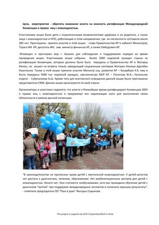This project is supports by ICCO Cooperation/Kerk in Actie
Цель мероприятия - обратить внимание власти на важность ратификации Международной
Конвенции о правах лиц с инвалидностью.
Участниками акции были дети с ограниченными возможностями здоровья и их родители, а также
лица с инвалидностью и НПО, работающие в этом направлении, где их численность составило около
300 чел. Приглашены принять участие в этой акции : глава Правительства КР и кабинет Министров;
Торага ЖК КР; депутаты ЖК; зам. министр финансов КР, а также Омбудсмен КР.
Оповещен и приглашен мэр г. Бишкек для соблюдения и поддержания порядка во время
проведения акции. Участниками акции собраны более 5000 подписей граждан страны за
ратификацию Конвенции, которые должны были быть переданы в Правительство КР и Жогорку
Кенеш, но вышел на встречу только заведующий социальным сектором Жогорку Кенеша Адылбек
Ишенгулов. Также в этой акции приняли участие Министр соц. развития КР – Базарбаев К.Б. ему и
были переданы 5000 тыс подписей граждан, зам.министра МСР КР – Полотова Ж.А.; Начальник
отдела - Суйуналиева Б.Ш. Кроме того для всегласного освещения данной акции были приглашены
представители СМИ. Данная акция организуется по всей стране.
Организаторы и участники надеются, что власти в ближайшее время ратифицируют Конвенцию ООН
о правах лиц с инвалидностью и предпримут все надлежащие шаги для выполнения своих
обязательств в рамках данной конвенции.
"В законодательстве не прописаны права детей с ментальной инвалидностью. У детей-аутистов
нет доступа к диагностике, лечению, образованию. Нет реабилитационных центров для детей с
инвалидностью. Ничего нет. Они считаются необучаемыми, хотя мы проводили обучение детей с
диагнозом "аутизм" при поддержке международных экспертов и получили хорошие результаты",
- отметила председатель ОО "Рука в руке" Жылдыз Садыкова.
 