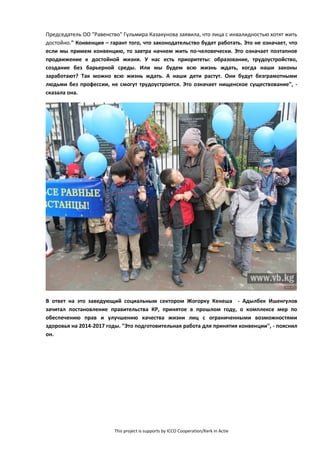 This project is supports by ICCO Cooperation/Kerk in Actie
Председатель ОО "Равенство" Гульмира Казакунова заявила, что лица с инвалидностью хотят жить
достойно." Конвенция – гарант того, что законодательство будет работать. Это не означает, что
если мы примем конвенцию, то завтра начнем жить по-человечески. Это означает поэтапное
продвижение к достойной жизни. У нас есть приоритеты: образование, трудоустройство,
создание без барьерной среды. Или мы будем всю жизнь ждать, когда наши законы
заработают? Так можно всю жизнь ждать. А наши дети растут. Они будут безграмотными
людьми без профессии, не смогут трудоустроится. Это означает нищенское существование", -
сказала она.
В ответ на это заведующий социальным сектором Жогорку Кенеша - Адылбек Ишенгулов
зачитал постановление правительства КР, принятое в прошлом году, о комплексе мер по
обеспечению прав и улучшению качества жизни лиц с ограниченными возможностями
здоровья на 2014-2017 годы. "Это подготовительная работа для принятия конвенции", - пояснил
он.
 