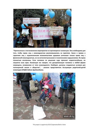 This project is supports by ICCO Cooperation/Kerk in Actie
"Прописанные в постановлении мероприятия не противоречат конвенции. Она необходима для
того, чтобы права лиц с инвалидностью реализовывались на практике. Закон о правах и
гарантиях лиц с ограниченными возможностями здоровья учитывает только права лиц с
физической инвалидностью, но не интеллектуальными и психическими нарушениями. Их права
полностью исключены. Если человека по решению суда признает недееспособным, он
лишается всех прав. Конвенция же говорит, что дискриминация человека в любой форме
запрещена, независимо от типа инвалидности. Наоборот, должны создаваться условия для
полноценной жизни в обществе", - указала представитель Ассоциации родителей-детей
инвалидов (АРДИ) Зейнеп Дыйканбаева.
 