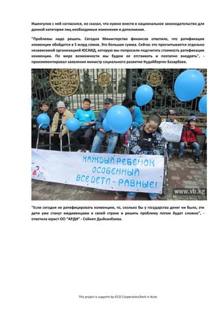 This project is supports by ICCO Cooperation/Kerk in Actie
Ишенгулов с ней согласился, но сказал, что нужно внести в национальное законодательство для
данной категории лиц необходимые изменения и дополнения.
"Проблемы надо решать. Сегодня Министерство финансов ответило, что ратификация
конвенции обойдется в 5 млрд сомов. Это большая сумма. Сейчас это просчитывается отдельно
независимой организацией ЮСАИД, которую мы попросили подсчитать стоимость ратификации
конвенции. По мере возможности мы будем ее отстаивать и поэтапно внедрять", -
прокомментировал заявления министр социального развития Кудайберген Базарбаев.
"Если сегодня не ратифицировать конвенцию, то, сколько бы у государства денег ни было, эти
дети уже станут иждивенцами в своей стране и решить проблему потом будет сложно", -
ответила юрист ОО “АРДИ” - Сейнеп Дыйканбаева.
 