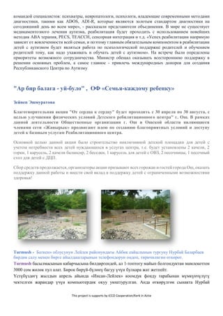 This project is supports by ICCO Cooperation/Kerk in Actie
командой специалистов: психиатры, невропатологи, психологи, владеющие современными методами
диагностики, такими как ADOS, ADI-R, которые являются золотым стандартом диагностики на
сегодняшний день во всем мире», - рассказали представители объединения. В мире не существует
медикаментозного лечения аутизма, реабилитация будет проходить с использованием новейших
методик АВА терапия, PECS, TEACCH, сенсорная интеграция и т.д. «Успех реабилитации напрямую
зависит от вовлеченности всей семьи, и поэтому главным обязательным компонентом в реабилитации
детей с аутизмом будет являться работа по психологической поддержке родителей и обучением
родителей тому, как надо ухаживать и обучать детей с аутизмом». На встрече были определены
приоритеты возможного сотрудничества. Министр обещал оказывать всестороннюю поддержку в
решении основных проблем, а самое главное - привлечь международных доноров для создания
Республиканского Центра по Аутизму
"Ар бир балага - уй-було" , ОФ «Семья-каждому ребенку»
Зейнеп Эшмуратова
Благотворительная акция "От сердца к сердцу" будет проходить с 30 апреля по 30 августа, с
целью улучшении физических условий Детского ребилитационного центра" г. Ош. В рамках
данной деятельности Общественные организации г. Ош и Ошской области являющиеся
членами сети «Жанырык» продвигают идею по созданию благоприятных условий и доступу
детей к базовым услугам Реабилитационного центра.
Основной целью данной акции было строительство инклюзивной детской площадки для детей с
учетом потребности всех детей нуждающихся в услугах центра, т.е. будет установлены 2 качели, 2
горки, 1 карусель, 2 качели балансир, 2 беседки, 1 карусель для детей с ОВЗ, 2 песочницы, 1 песочный
стол для детей с ДЦП.
Сбор средств продолжается, организаторы акции призывают всех горожан и гостей города Ош, оказать
поддержку данной работы и внести свой вклад в поддержку детей с ограниченными возможностями
здоровья!
Turmush - Баткен» облусунун Лейлек районундагы Айбик еайылынын тургуну Нурбай Базарбаев
бирдик салу менен бирге айылдаштарынын телефондорун оңдоп, тиричилигин өткөрөт.
Turmush басылмасынын кабарчысына билдиргендей, ал 1-топтогу майып болгондуктан мамлекеттен
3000 сом жөлөк пул алат. Бирок бирүй-бүлөнү багуу үчүн булкара жат жетпейт.
Үстүбүздөгү жылдын апрель айында «Инсан-Лейлек» коомдук фонду тарабынан мүмкүнчүлүгү
чектелген жарандар үчүн компьютердик окуу уюштурулган. Анда өткөрүлгөн сынакта Нурбай
 