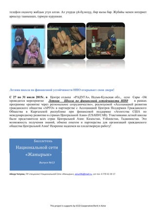 This project is supports by ICCO Cooperation/Kerk in Actie
телефон оңдоочу жабдык утуп алган. Ал учурда үй-бүлөлүү, бир кызы бар. Жубайы менен интернет
аркылуу таанышып, турмуш курушкан.
Летняя школа по финансовой устойчивости НПО открывает свои двери!
С 27 по 31 июля 2015г. в Центре отдыха «РАДУГА», Иссык-Кульская обл., село Сары –Ой
проводится мероприятие Летняя Школа по финансовой устойчивости НПО в рамках
программы «развитие через региональное сотрудничество», реализуемой «Ассоциацией развития
гражданского общества «АРГО» в партнерстве с Ассоциацией Центров Поддержки Гражданского
Общества в Кыргызской республике при финансовой поддержке «Агентства США по
международному развитию в странах Центральной Азии» (USAID/CAR). Участниками летней школы
были представители всех стран Центральной Азии: Казахстан, Узбекистан, Таджикистан. Это
возможность получения знаний, обмена опытом и партнерства для организаций гражданского
общества Центральной Азии! Искренне надеемся на плодотворную работу!
Бюллетень
Национальной сети
«Жанырык»
Выпуск №13
Айнур Чотуева, ПР-специалист Национальной Сети «Жанырык», ainurlife@mail.ru, сот.тел. 0 770 41 39 17
 
