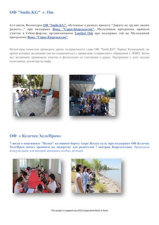 This project is supports by ICCO Cooperation/Kerk in Actie
ОФ "Smile.KG" г. Ош
4-го июля, Волонтеры ОФ "Smile.KG", обученные в рамках проекта "Дарить не трудно людям
радость..." при поддержке Фонд "Сорос-Кыргызстан", Молодежная программа, приняли
участие в Urban-форуме, организованном Youthof Osh при поддержке той же Молодежной
программы Фонд "Сорос-Кыргызстан".
Волонтеры помогали проводить уроки толерантности главе ОФ "Smile.KG" Ларисе Кузнецовой, во
время которых желающие могли ознакомиться с правилами толерантного обращения с ЛОВЗ. Затем
все желающие принимали участие в фотосессии со слоганами в руках. Настроение у всех весьма
позитивное, несмотря на жару.
ОФ « Келечек ХелсПром»
7 июля в пансионате "Волна" на южном берегу озера Иссык куль при поддержке ОФ Келечек
ХелсПром начал тренинги по лидерству для родителей 7 центров Кыргызстана. Проведены
консультации для матерей имеющих особых детишек
 