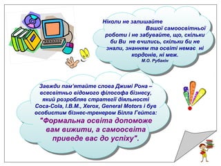 Ніколи не залишайте
Вашої самоосвітньої
роботи і не забувайте, що, скільки
би Ви не вчились, скільки би не
знали, знанням та освіті немає ні
кордонів, ні меж.
М.О. Рубакін
Завжди пам’ятайте слова Джимі Рона –
всесвітньо відомого філософа бізнесу,
який розробляв стратегії діяльності
Coca-Cola, I.B.M., Xerox, General Motors і був
особистим бізнес-тренером Білла Гейтса:
"Формальна освіта допоможе
вам вижити, а самоосвіта
приведе вас до успіху".
 
