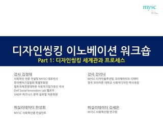 디자인씽킹 이노베이션 워크숍
Part 1: 디자인씽킹 세계관과 프로세스
강사 김정태
사회혁신 전문 컨설팅 MYSC 대표이사
한국벤처기업협회 특별부회장
헐트국제경영대학원 사회적기업가정신 석사
Dell Social Innovation Lab 펠로우
UNDP 비즈니스 분야 글로벌 자문위원
강사 강리나
MYSC 디자인솔루션팀 크리에이티브 디렉터
영국 브라이튼 대학교 사회적디자인 박사과정
퍼실리테이터 한성휘
MYSC 사회혁신랩 컨설턴트
퍼실리테이터 김세은
MYSC 사회혁신랩 연구원
 