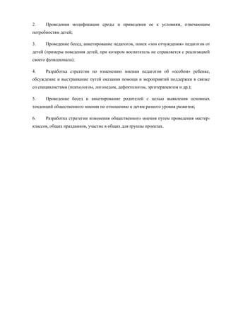 2. Проведения модификации среды и приведения ее к условиям, отвечающим
потребностям детей;
3. Проведение бесед, анкетирование педагогов, поиск «зон отчуждения» педагогов от
детей (примеры поведения детей, при котором воспитатель не справляется с реализацией
своего функционала);
4. Разработка стратегии по изменению мнения педагогов об «особом» ребенке,
обсуждение и выстраивание путей оказания помощи и мероприятий поддержки в связке
со специалистами (психологом, логопедом, дефектологом, эрготерапевтом и др.);
5. Проведение бесед и анкетирование родителей с целью выявления основных
тенденций общественного мнения по отношению к детям разного уровня развития;
6. Разработка стратегии изменения общественного мнения путем проведения мастер-
классов, общих праздников, участие в общих для группы проектах.
 