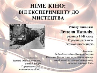 НІМЕ КІНО:
ВІД ЕКСПЕРИМЕНТУ ДО
МИСТЕЦТВА
Роботу виконалаРоботу виконала
Летюча НаталіяЛетюча Наталія,,
учениця 11-Б класуучениця 11-Б класу
ГородищенськогоГородищенського
економічного ліцеюекономічного ліцею
РецензентРецензент
Любов Миколаївна Дяченко-ЛисенкоЛюбов Миколаївна Дяченко-Лисенко
Кандидат філологічних наук, доцент кафедриКандидат філологічних наук, доцент кафедри
теорії мови і літератури Університетутеорії мови і літератури Університету
сучасних знань (м. Київ)сучасних знань (м. Київ)
Науковий керівникНауковий керівник ––
Бурлака Олена Вікторівна,Бурлака Олена Вікторівна,
учитель історіїучитель історії
ГородищенськогоГородищенського
економічного ліцеюекономічного ліцею
О.В. Бурлака, Городищенський економічнийО.В. Бурлака, Городищенський економічний
ліцейліцей
 