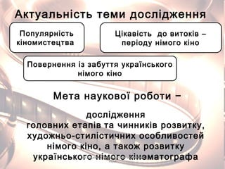 Актуальність теми дослідження
Популярність
кіномистецтва
Цікавість до витоків –
періоду німого кіно
Повернення із забуття українського
німого кіно
Мета наукової роботи −
дослідження
головних етапів та чинників розвитку,
художньо-стилістичних особливостей
німого кіно, а також розвитку
українського німого кінематографаО.В. Бурлака, Городищенський економічнийО.В. Бурлака, Городищенський економічний
ліцейліцей
 