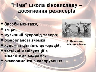 ““Німа” школа кіновикладу –Німа” школа кіновикладу –
досягнення режисерівдосягнення режисерів
 Засоби монтажу,Засоби монтажу,
 титри,титри,
 музичний супровід тапера;музичний супровід тапера;
 різнопланові зйомки,різнопланові зйомки,
 художня цінність декорацій,художня цінність декорацій,
 технічні маніпуляції зтехнічні маніпуляції з
відзнятими кадрами,відзнятими кадрами,
 експерименти з колорування.експерименти з колорування.
О. ДовженкоО. Довженко
під час зйомокпід час зйомок
О.В. Бурлака, Городищенський економічнийО.В. Бурлака, Городищенський економічний
ліцейліцей
 