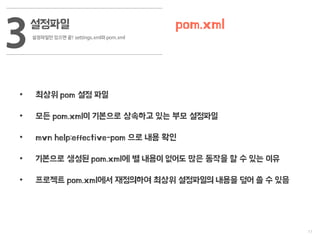 11
설정파일
설정파일만 있으면 끝! settings.xml와 pom.xml
3 pom.xml
• 최상위 pom 설정 파일
• 모든 pom.xml이 기본으로 상속하고 있는 부모 설정파일
• mvn help:effective-pom 으로 내용 확인
• 기본으로 생성된 pom.xml에 별 내용이 없어도 많은 동작을 할 수 있는 이유
• 프로젝트 pom.xml에서 재정의하여 최상위 설정파일의 내용을 덮어 쓸 수 있음
 