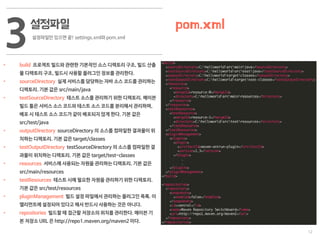 12
설정파일
설정파일만 있으면 끝! settings.xml와 pom.xml
3 pom.xml
• build 프로젝트 빌드와 관련한 기본적인 소스 디렉토리 구조, 빌드 산출
물 디렉토리 구조, 빌드시 사용할 플러그인 정보를 관리한다.
• sourceDirectory 실제 서비스를 담당하는 자바 소스 코드를 관리하는
디렉토리. 기본 값은 src/main/java
• testSourceDirectory 테스트 소스를 관리하기 위한 디렉토리. 메이븐
빌드 툴은 서비스 소스 코드와 테스트 소스 코드를 분리해서 관리하며,
배포 시 테스트 소스 코드가 같이 배포되지 않게 한다. 기본 값은
src/test/java
• outputDirectory sourceDirectory 의 소스를 컴파일한 결과물이 위
치하는 디렉토리. 기본 값은 target/classes
• testOutputDirectory testSourceDirectory 의 소스를 컴파일한 결
과물이 위치하는 디렉토리. 기본 값은 target/test-classes
• resources 서비스에 사용되는 자원을 관리하는 디렉토리. 기본 값은
src/main/resources
• testResources 테스트 시에 필요한 자원을 관리하기 위한 디렉토리.
기본 값은 src/test/resources
• pluginManagement 빌드 설정 파일에서 관리하는 플러그인 목록. 이
엘리먼트에 설정되어 있다고 해서 반드시 사용하는 것은 아니다.
• repositories 빌드할 때 접근할 저장소의 위치를 관리한다. 메이븐 기
본 저장소 URL 은 http://repo1.maven.org/maven2 이다.
 