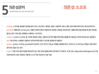 29
의존성관리
메이븐의 핵심기능! 의존 라이브러리 관리
5 의존성 스코프
• compile 스코프를 설정할지 않았을 때의 기본 스코프이다. 컴파일 시에도 사용되며, 배포 시에도 같이 배포되어야 하는 라이브러리이다.
• provided 예를 들어 servlet.jar는 서블릿 컨테이너에서 제공하므로 컴파일 시점에는 필요하지만, 애플리케이션을 배포할 때 같이 배포될
필요는 없다. 이와 같은 상황에서 사용하는 스코프이다.
• runtime runtime 스코프는 말 그대로 컴파일 시에는 사용되지 않지만 애플리케이션을 실행할 때 사용되는 라이브러리일 경우 설정한다.
• test 테스트하는 시점에만 사용하는 라이브러리에 대한 스코프를 설정할 때 사용한다.
• system system 스코프는 provided와 비슷하다. 단지 우리가 직접 jar 파일을 제공해야 한다. 따라서 이 스코프의 jar 파일은 저장소에서
관리되지 않을 수도 있다.
• import 다른 POM 설정 파일에 정의되어 있는 의존 관계 설정을 현재 프로젝트로 가져온다. 이 범 위는 <dependencyManagement/> 엘
리먼트에서만 사용 가능하다.(메이븐 2.0.9 이후 버전부터 사용 가능)
 