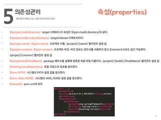 31
의존성관리
메이븐의 핵심기능! 의존 라이브러리 관리
5 속성(properties)
• ${project.build.directory} target 디렉토리,이 속성은 ${pom.build.directory}와 같다.
• ${project.build.outputDirectory} target/classes 디렉토리이다.
• ${project.name}, ${pom.name} 프로젝트 이름, <project>/<name> 엘리먼트 설정 값.
• ${project.version}, ${pom.version} 프로젝트 버전, 버전 정보는 접두사를 사용하지 않고 ${version}으로도 접근 가능하다.
<project>/<version> 엘리먼트 설정 값.
• ${project.build.finalName} package 페이즈를 실행해 압축된 최종 파일 이름이다. <project>/<build>/<finaleName> 엘리먼트 설정 값
• ${settings.localRepository} 로컬 저장소의 경로를 참조한다.
• ${env.PATH} 시스템의 PATH 설정 값을 참조한다.
• ${env.JAVA_HOME} 시스템의 JAVA_HOME 설정 값을 참조한다.
• ${basedir} pom.xml의 위치
 