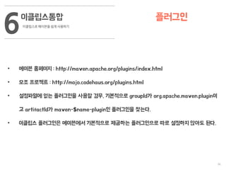 34
이클립스통합
이클립스로 메이븐을 쉽게 사용하기
6 플러그인
• 메이븐 홈페이지 : http://maven.apache.org/plugins/index.html
• 모조 프로젝트 : http://mojo.codehaus.org/plugins.html
• 설정파일에 없는 플러그인을 사용할 경우, 기본적으로 groupId가 org.apache.maven.plugin이
고 artifactId가 maven-$name-plugin인 플러그인을 찾는다.
• 이클립스 플러그인은 메이븐에서 기본적으로 제공하는 플러그인으로 따로 설정하지 않아도 된다.
 
