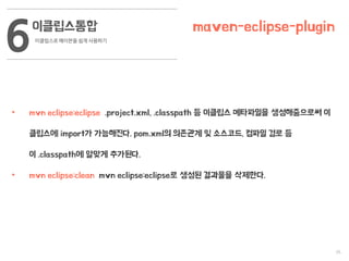 35
이클립스통합
이클립스로 메이븐을 쉽게 사용하기
6 maven-eclipse-plugin
• mvn eclipse:eclipse .project.xml, .classpath 등 이클립스 메타파일을 생성해줌으로써 이
클립스에 import가 가능해진다. pom.xml의 의존관계 및 소스코드, 컴파일 경로 등
이 .classpath에 알맞게 추가된다.
• mvn eclipse:clean mvn eclipse:eclipse로 생성된 결과물을 삭제한다.
 