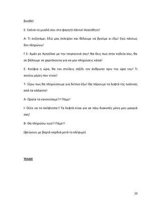 10
βοηθά!
Ε- Εσένα το μυαλό σου στο φαγητό πάντα! Αναίσθητε!
Α- Τι συζητάμε; Εδώ μας έκλεψαν και θέλουμε να βγούμε κι έξω! Εγώ πάντως
δεν πληρώνω!
Γ Ε- Αμάν ρε Αγησίλαε με την τσιγκουνιά σου! Να δεις πως στην κηδεία σου, θα
σε βάλουμε σε χαρτόκουτα για να μην πληρώσεις κάσα!
Ε- Κούφια η ώρα, θα τον στείλεις ταξίδι τον άνθρωπο πριν την ώρα του! Τι
ακούω μέρες που είναι!
Τ- Ξέρω πως θα πληρώσουμε για δείπνο έξω! Θα πάρουμε τα λεφτά της Ιωάννας
από τα κάλαντα!
Α- Ωραία τα κανονίσαμε!!! Πάμε!
Ι- Ούτε να το σκέφτεστε!! Τα λεφτά είναι για να πάω διακοπές μόνη μου μακριά
σας!
B- Θα πληρώσω εγώ!! Πάμε!!
(φεύγουν με βαριά καρδιά μετά το κλέψιμο)
ΤΕΛΟΣ
 