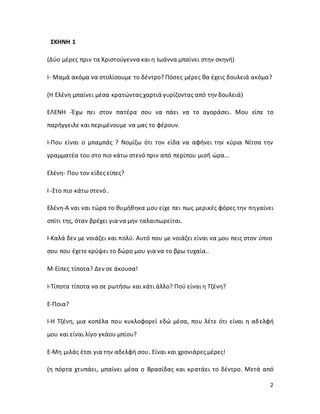 2
ΣΚΗΝΗ 1
(Δύο μέρες πριν τα Χριστούγεννα και η Ιωάννα μπαίνει στην σκηνή)
Ι- Μαμά ακόμα να στολίσουμε το δέντρο? Πόσες μέρες θα έχεις δουλειά ακόμα?
(Η Ελένη μπαίνει μέσα κρατώντας χαρτιά γυρίζοντας από την δουλειά)
ΕΛΕΝΗ -Έχω πει στον πατέρα σου να πάει να το αγοράσει. Μου είπε το
παρήγγειλε και περιμένουμε να μας το φέρουν.
Ι-Που είναι ο μπαμπάς ? Νομίζω ότι τον είδα να αφήνει την κύρια Νίτσα την
γραμματέα του στο πιο κάτω στενό πριν από περίπου μισή ώρα…
Ελένη- Που τον είδες είπες?
Ι -Στο πιο κάτω στενό..
Ελένη-Α ναι ναι τώρα το θυμήθηκα μου είχε πει πως μερικές φόρες την πηγαίνει
σπίτι της, όταν βρέχει για να μην ταλαιπωρείται.
Ι-Καλά δεν με νοιάζει και πολύ. Αυτό που με νοιάζει είναι να μου πεις στον ύπνο
σου που έχετε κρύψει το δώρο μου για να το βρω τυχαία..
Μ-Είπες τίποτα? Δεν σε άκουσα!
Ι-Τίποτα τίποτα να σε ρωτήσω και κάτι άλλο? Πού είναι η Τζένη?
Ε-Ποια?
Ι-Η Τζένη, μια κοπέλα που κυκλοφορεί εδώ μέσα, που λέτε ότι είναι η αδελφή
μου και είναι λίγο γκάου μπίου?
Ε-Μη μιλάς έτσι για την αδελφή σου. Είναι και χρονιάρες μέρες!
(η πόρτα χτυπάει, μπαίνει μέσα ο Βρασίδας και κρατάει το δέντρο. Μετά από
 