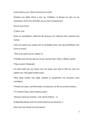 3
αυτόν μπαίνει και η Τζένη κοιτώντας το κινητό)
Β-Αγάπη μου ήρθα. Κοίτα τι σου' χω !!!(αφήνει το δέντρο και πάει να την
αγκαλιάσει .Εκείνη τον πλησιάζει και του δίνει ένα χαστούκι)
Β-Αυτό γιατί ήταν?
Ε-Ξέρεις εσύ!
Β-Δεν σε καταλαβαίνω αλλά δεν θα κάνουμε την συζήτηση εδώ, μπροστά στα
παιδιά.
Ε-Και εσύ κορίτσι μου μπήκες, δεν σε κατάλαβε κανείς. Δεν έχεις ξεκολλήσει από
αυτό το κινητό!
Τ-Άσε με ρε μάνα και εσύ, έφαγα -X-
Ε-Παιδάκι μου δεν σου έχω πει να μην τρως απ έξω? Ξέρεις τι βάζουν μέσα?
Τ-Όχι ρε μάνα! Απόρριψη!
Ε-Ε καλά παιδί μου μην κάνεις έτσι ένα αγόρι είναι από τα 100 που είναι στο
σχολείο σου .Μια χαρά κοπέλα είσαι!
Ι-Μια χαρά κοπέλα εσύ; χάχά. Δηλαδή οι κομπλεξικές και στούμπες είναι
κουκλάρες;
Τ-Μικρό εσύ μόκο, γιατί θα ανοίξω το στόμα μου και θα πω για κάτι κοπάνες...
Ε-Τι κοπάνες? Έχεις κάνει κοπάνες μωρή?
Ι-Άκουσε κανείς για κοπάνες ..είπε κανείς κοπάνες ...τι;
(Ο Βρασίδας φεύγει από την σκηνή γελώντας και λέγοντας...)
Β-Και εγώ στην ηλικία της αυτά έκανα!
 